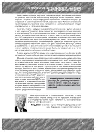 РУКОВОДСТВО ПО СОЗДАНИЮ И РАЗВИТИЮ
                                ИННОВАЦИОННЫХ ЦЕНТРОВ
   Иными словами, Ассоциация выпускников Университета Цинхуа – масштабная и разветвленная
сеть деловых и личных связей, облегчающая сбор информации и обмен сведениями о новейших
тенденциях и разработках, поиск квалифицированных специалистов и привлечение венчурного фи-
нансирования. По словам представителей TusPark, созревшие в недрах TAS проекты затем зачастую
становятся резидентами технопарка, так как это позволяет им «не отрываться от корней» и продол-
жать подпитываться за счет ресурсов ассоциации.
   Кроме того, членство в ассоциации высокопоставленных госчиновников и крупных бизнесменов
из числа выпускников Университета Цинхуа открывает для технопарка дополнительные возможности
по развитию бизнеса. В качестве примера нам привели один из наиболее успешных первых старта-
пов парка, который был реализован фактически по запросу министерства общественной безопас-
ности КНР, где в руководстве подразделениями, отвечающими за техническое обеспечение опера-
тивной деятельности, очень высока доля выпускников университета. Ранее в КНР не существовало
собственной технологии массового изготовления систем, служащих для обнаружения скрытых ме-
таллических предметов и взрывчатки, известных как «рамка безопасности». Но накануне Олимпиа-
ды-2008 в Пекине и на фоне усиления активности сепаратистов в Синцзяне было принято решение
оснастить подобными устройствами наиболее важные объекты, причем сделать это не за счет им-
порта, а создать собственный конкурентоспособный продукт.
   По словам представителей TusPark, сотрудничество между госорганами и крупным бизнесом, где рабо-
тают выпускники Университета Цинхуа, после этого проекта продолжило развиваться весьма плодотворно.
    В Оксфорде сетевые организации, объединяющие участников региональной инновационной системы,
вообще не имеют формальной организационной структуры и юридического лица. В английских универ-
ситетах чрезвычайно сильны традиции неформальных, организованных «снизу» обществ и клубов. Вспо-
минается анекдот про англичанина, попавшего на необитаемый остров и построившего там две хижины:
одна – это клуб, в который он ходил, а другая – клуб, в который он не ходил. Именно такие традиционные
институции, основанные на личных контактах, являются основным инструментом формирования гори-
зонтальных связей участников инновационной системы, сложившейся как вокруг Бегбрукского научного
парка, так и вокруг университета в целом. В частности, существенную поддержку резидентам Бегбрука
(от участия в совместных НИОКР, предоставле-
ния оперативных консультаций практически по
любым вопросам, связанным с НИОКР и веде-               Наиболее успешные автономные сетевые
нием бизнеса, до организации неформальных           организации, объединяющие участников инно-
контактов с бизнес-ангелами и венчурными ин- вационной системы, создавались вокруг уни-
весторами) оказывают такие университетские верситетов и неформальных университетских
общества, как «Братство предпринимателей» и организаций.
Общество предпринимателей Оксфорда.


                       «У нас здесь все завязано на социальных сетях и сообществах. За ответы
                    на большинство вопросов, с которыми ко мне обращаются, я не беру денег.
                    Я зачастую просто знакомлю людей с экспертами. Мы также можем помочь
                    студентам найти финансирование».
                        Питер Добсон, основатель и научный руководитель Бегбрукского научного
                                             парка Оксфордского университета, Великобритания




                                                                                                         53
 