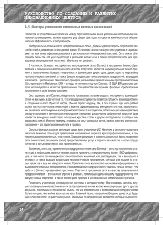 РУКОВОДСТВО ПО СОЗДАНИЮ И РАЗВИТИЮ
     ИННОВАЦИОННЫХ ЦЕНТРОВ
     5.4. Факторы успешности автономных сетевых организаций

     Несмотря на существенные различия между перечисленными выше успешными автономными се-
     тевыми организациями, можно выделить ряд общих факторов, которые в конечном итоге обеспе-
     чили их эффективность и популярность.
        Инструменты и возможности, предоставляемые сетью, должны удовлетворять потребности по-
     требителей в данном месте и в данное время. Успешные сети используют инструменты и сервисы,
     уже так или иначе сформировавшиеся в региональной инновационной системе. Сеть может объ-
     единить лишь тех, кто уже существует в реальной жизни (а не в планах создателей сети или про-
     водников инновационной политики). Иначе она не работает.
        В частности, базовым инструментом, используемым сетью Connect в программах бизнес-обра-
     зования и повышения инвестиционного качества стартапов, является индивидуальный бизнес-тре-
     нинг с привлечением бывших генеральных и финансовых директоров, директоров по маркетингу
     технологических компаний, а также бывших владельцев технологических предприятий, вышедших
     из бизнеса. Приглашение таких бизнес-тренеров, называемых привлеченными предпринимателями
     (Entrepreneurs-in-Residence, EIR) – отнюдь не является ноу-хау Connect. В США EIR довольно ши-
     роко используются в качестве привлеченных специалистов венчурными фондами, юридическими
     компаниями и даже бизнес-школами.
        Опыт франшиз сети Connect убедительно показывает: попытки создать инструменты взаимодей-
     ствия «в вакууме» в расчете на то, что благодаря инструментам появятся субъекты взаимодействия,
     и созданный скелет обрастет мясом, обычно терпят неудачу. Так, в тех странах, где мало развит
     рынок частных венчурных инвестиций и еще не сформировалась венчурная культура, бесполезны-
     ми оказались используемые калифорнийской Connect инструменты, облегчающие взаимодействие
     между стартапами и венчурными инвесторами (например, рассылки по собственной закрытой базе
     контактов венчурных инвесторов, венчурные круглые столы и другие инструменты, о которых мы
     расскажем ниже). Именно поэтому, опираясь на опыт успешных сетей, важно избегать слепого ко-
     пирования – это гарантированный путь к провалу.
        Сильный бренд и высокая репутация среди всех участников ИС. Наличие у сети репутационного
     капитала важно не только для привлечения максимально широкого круга профессиональных, в том
     числе высокопоставленных, участников. Хорошая репутация и известный сильный бренд позволяют
     сети значительно расширить спектр предоставляемых услуг и поднять их качество – если сотруд-
     ничество с сетью престижно, оно привлекательно.
        Вспомним, опять же, привлеченных предпринимателей сети Connect – сеть при постоянном шта-
     те в два с небольшим десятка человек смогла привлечь к сотрудничеству более 1800 доброволь-
     цев, в том числе топ-менеджеров технологических компаний, как действующих, так и вышедших в
     отставку, а также бывших владельцев технологических предприятий, которые уже вышли из ста-
     рых проектов и еще не запустили новые. Привлечь такое количество высококвалифицированных и
     высокооплачиваемых специалистов к безвозмездному сотрудничеству удалось только потому, что
     работа с Connect чрезвычайно престижна. Участие в программах сети в качестве привлеченного
     предпринимателя – это важная строчка в резюме, помогающая дальнейшему трудоустройству или
     запуску новых стартапов, а также своего рода пропуск в инновационный истеблишмент региона.
        Готовность участников инновационной системы к сотрудничеству. Организаторы должны вну-
     шить потенциальным участникам сети (в повседневной жизни жестко конкурирующим друг с другом
     за рынок, инвестиции и технологии) мысль, что их добровольное и безвозмездное сотрудничество
     более выгодно, чем война всех против всех. Главный тезис, который необходимо донести до буду-
     щих клиентов сети: на растущем рынке, каковыми по определению являются молодые высокотех-



54
 