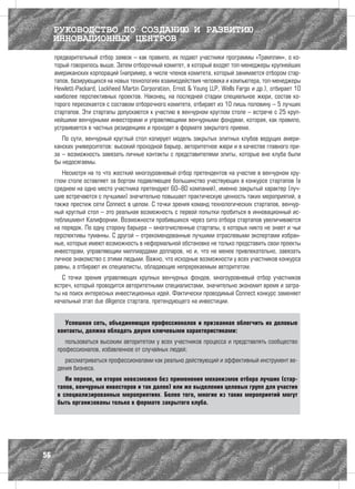 РУКОВОДСТВО ПО СОЗДАНИЮ И РАЗВИТИЮ
     ИННОВАЦИОННЫХ ЦЕНТРОВ
     предварительный отбор заявок – как правило, их подают участники программы «Трамплин», о ко-
     торый говорилось выше. Затем отборочный комитет, в который входят топ-менеджеры крупнейших
     американских корпораций (например, в числе членов комитета, который занимается отбором стар-
     тапов, базирующихся на новых технологиях взаимодействия человека и компьютера, топ-менеджеры
     Hewlett-Packard, Lockheed Martin Corporation, Ernst & Young LLP, Wells Fargo и др.), отбирает 10
     наиболее перспективных проектов. Наконец, на последней стадии специальное жюри, состав ко-
     торого пересекается с составом отборочного комитета, отбирает из 10 лишь половину – 5 лучших
     стартапов. Эти стартапы допускаются к участию в венчурном круглом столе – встрече с 25 круп-
     нейшими венчурными инвесторами и управляющими венчурными фондами, которая, как правило,
     устраивается в частных резиденциях и проходят в формате закрытого приема.
        По сути, венчурный круглый стол копирует модель закрытых элитных клубов ведущих амери-
     канских университетов: высокий проходной барьер, авторитетное жюри и в качестве главного при-
     за – возможность завязать личные контакты с представителями элиты, которые вне клуба были
     бы недосягаемы.
        Несмотря на то что жесткий многоуровневый отбор претендентов на участие в венчурном кру-
     глом столе оставляет за бортом подавляющее большинство участвующих в конкурсе стартапов (в
     среднем на одно место участника претендуют 60–80 компаний), именно закрытый характер (луч-
     шие встречаются с лучшими) значительно повышает практическую ценность таких мероприятий, а
     также престиж сети Connect в целом. С точки зрения команд технологических стартапов, венчур-
     ный круглый стол – это реальная возможность с первой попытки пробиться в инновационный ис-
     теблишмент Калифорнии. Возможности пробившихся через сито отбора стартапов увеличиваются
     на порядок. По одну сторону барьера – многочисленные стартапы, о которых никто не знает и чьи
     перспективы туманны. С другой – отрекомендованные лучшими отраслевыми экспертами избран-
     ные, которые имеют возможность в неформальной обстановке не только представить свои проекты
     инвесторам, управляющим миллиардами долларов, но и, что не менее привлекательно, завязать
     личное знакомство с этими людьми. Важно, что исходные возможности у всех участников конкурса
     равны, а отбирают их специалисты, обладающие непререкаемым авторитетом.
        С точки зрения управляющих крупных венчурных фондов, многоуровневый отбор участников
     встреч, который проводится авторитетными специалистами, значительно экономит время и затра-
     ты на поиск интересных инвестиционных идей. Фактически проводимый Connect конкурс заменяет
     начальный этап due diligence стартапа, претендующего на инвестиции.


         Успешная сеть, объединяющая профессионалов и призванная облегчить их деловые
      контакты, должна обладать двумя ключевыми характеристиками:
         пользоваться высоким авторитетом у всех участников процесса и представлять сообщество
      профессионалов, избавленное от случайных людей;
         рассматриваться профессионалами как реально действующий и эффективный инструмент ве-
      дения бизнеса.
         Ни первое, ни второе невозможно без применения механизмов отбора лучших (стар-
      тапов, венчурных инвесторов и так далее) или же выделения целевых групп для участия
      в специализированных мероприятиях. Более того, многие из таких мероприятий могут
      быть организованы только в формате закрытого клуба.




56
 