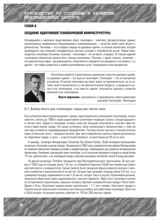 РУКОВОДСТВО ПО СОЗДАНИЮ И РАЗВИТИЮ
     ИННОВАЦИОННЫХ ЦЕНТРОВ
     ГЛАВА 6

     СОЗДАНИЕ АДАПТИВНОЙ ТЕХНОПАРКОВОЙ ИНФРАСТРУКТУРЫ

     Сложившийся в массовом представлении образ технопарка – комплекс футуристических зданий,
     нашпигованных современным оборудованием и коммуникациями, – зачастую имеет мало общего с
     реальностью. Технопарк – это в первую очередь не красивые здания, а сложная экосистема, которая
     формируется под влиянием специфических местных условий и потребностей рынка. Мэрви Кэки,
     создатель технопарка Отаниеми, отмечает: «Технопарки – это не место, а процесс. И главной задачей
     технопарков обязательно должна быть помощь компаниям». Поэтому, с одной стороны, технопарк –
     это действительно офис, где размещаются, встречаются и общаются его резиденты и их клиенты, а с
     другой – это набор конкретных и крайне разнообразных услуг, оказываемых этим резидентам.


                           «Политикам нравятся торжественные церемонии открытия красивых зданий,
                        но красивые здания – это еще не технопарки. Технопарки – это их внутреннее
                        устройство. И многие технопарки выглядят вовсе не привлекательно, но их на-
                        чинка просто великолепна и у них фантастические продукты, и продукция и ус-
                        луги этих технопарков, а не сами их здания, пользуются спросом у клиентов
                        компаний этих технопарков».
                                  Пертти Хуусконен, сооснователь и председатель совета директоров
                                                                  компании Technopolis, Финляндия

     6.1. Выбор места для технопарка: город или чистое поле

     Если ретроспективно проанализировать тренды территориального размещения технопраков, можно
     заметить: вплоть до 1980-х годов существовала устойчивая тенденция строить «города будущего»
     в чистом поле. Однако в последние четверть века все большую популярность получает идея на-
     учного парка внутри города. Так проще установить связь инноваторов с финансистами, к тому же
     сам парк становится градообразующим предприятием. Поэтому сейчас научные и технологические
     парки по большей части – городское явление. Две трети современных научных парков расположены
     на территории города, а треть – в достаточной близости, на расстоянии до 50 км от него.
        К примеру, технопарк Филадельфии (University City Science Center, США) интересен воплощением
     концепции «Технопарк в центре города». Основанный в 1963 году в университетском районе Филадельфии
     он позволил обеспечить базовые условия и инфраструктуру, необходимые для развития инновационной
     экосистемы. Компании, прошедшие через технопарк, и его нынешние резиденты создали в городе более
     15 тыс. рабочих мест, а их ежегодный вклад в местную экономику составляет около 9 млрд долларов.
        На другой концепции, Parkland, базируется парк Исследовательского треугольника. Он был соз-
     дан в 1959 году на площади около 1,8 тыс. га в Северной Каролине (США) как совместный проект
     местной власти и университетов. Целью проекта было смещение фокуса развития региона с сель-
     ского хозяйства и промышленности на хай-тек. Сегодня парк занимает площадь более 2,8 тыс. га, а
     суммарная площадь недвижимости в нем 1,8 млн кв. метров. Как и в случае с Кремниевой долиной,
     произошло обрастание парка недвижимостью «научного формата». Ядро этого технопарка состоит
     из исторического треугольника, вершины которого образуют университетские городки Чапел-Хилл,
     Дарем и Роли. Население городов внутри треугольника – 1,1 млн человек. Некоторые городки и
     поселки внутри треугольника построены как спальные районы для работников технопарка. Всего же
     в США сегодня, по разным оценкам, работает от 150 до 300 научных парков.



58
 