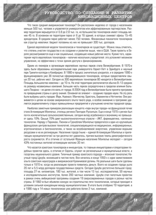 РУКОВОДСТВО ПО СОЗДАНИЮ И РАЗВИТИЮ
                               ИННОВАЦИОННЫХ ЦЕНТРОВ
   Что такое средний американский технопарк? Он расположен недалеко от города с населением
меньше 500 тыс. человек и управляется университетом или аффилированным партнерством. Раз-
мер территории варьируется от 0,8 до 2,8 тыс. га, но большинство технопарков имеет площадь ме-
нее 45 га. В основном на территории парка от 6 до 16 зданий, в которых снимают офисы 15–45
арендаторов. В среднем парке работает менее 750 человек. Финансовые показатели технопарков
как структур невелики: бюджет половины из них не превышает 300 тыс. долларов.
   Единой европейской модели технополисов и технопарков не существует. Можно лишь отметить,
что степень участия государства в их создании и развитии выше, чем в США. Такие проекты в Ев-
ропе рассматриваются еще и как социальные, создающие новые рабочие места. Кроме того, харак-
терная черта европейских технопарков – наличие нескольких учредителей: это усложняет механизм
управления, но эффективно с точки зрения доступа к финансированию.
   Одним из пионеров в организации европейских научных парков стала Великобритания. В 1970-е
здесь были образованы исследовательский парк университета Хэриот-Уатт в Эдинбурге и научный
парк Тринити-колледж в Кембридже. В 1980-е процесс значительно ускорился, и в середине 1990-х
функционировало уже 36 полностью сформировавшихся технопарков, которые предоставляли свы-
ше 20 тыс. рабочих мест. Сегодня из 300 европейских технопарков 80 находятся в Великобритании.
Площадь большинства невелика – до 10 га. На этой территории располагается обычно 8–13 средних
по размеру независимых компаний. Большая часть парков сосредоточена в пределах влияния Боль-
шого Лондона – не далее ста миль от города. В 2004 году в Великобритании была принята программа
по превращению страны в центр знаний. Основной ее элемент – создание городов науки. На эту роль
были выбраны шесть городов: Йорк, Ньюкасл, Манчестер, Бристоль, Бирмингем и Ноттингем. Они раз-
виваются в целом на основе американского опыта такого рода, а особое внимание в программе уде-
ляется редевелопменту старых промышленных предприятий и улучшению качества городской среды.
   Наиболее заметным примером реализации концепта «парк внутри города» на французской почве
стала Агломерация Монпелье, столицы региона Лангедок-Руссильон. Еще в конце 1970-х регион был
почти исключительно сельскохозяйственным, сегодня вклад агробизнеса в экономику не превыша-
ет здесь 10%. Свыше 70% дают высокотехнологичные отрасли – ИКТ, фармацевтика, «зеленые»
технологии. Наряду с Парижем, Лионом и Греноблем Монпелье превратился в один из крупнейших
французских центров высоких технологий, специализирующихся на медицинских, информационных,
агротехнических и биотехнологиях, а также на возобновляемой энергетике, управлении водными
ресурсами и на их регенерации. Население города (ныне – единой Агломерации Монпелье и приле-
гающих муниципалитетов) за три десятка лет удвоилось, причем высокие темпы демографического
роста сохраняются. И в отличие от остальной Франции население Монпелье молодеет – сегодня
43% постоянных жителей агломерации моложе 30 лет.
   Что касается азиатских технопарков и инноцентров, то главным инициаторами и операторами по-
добных проектов здесь, в отличие от Европы, служат не региональные и муниципальные власти, а
госорганы национального уровня. Типичный пример азиатского подхода – японский технополис На-
учный город Цукуба, возникший в чистом поле. Все началось в конце 1950-х с идеи заимствования
опыта советских наукоградов и американской Кремниевой долины. Но реальные шаги были сделаны
только в 1970-м, когда на реализацию проекта появились деньги. Всего на создание города ушло
20 лет и 5,5 млрд долларов государственных средств. Сегодня Цукуба достаточно большой город:
площадь 27 кв. километров, 180 тыс. жителей, в том числе 13 тыс. исследователей, 59 научных
и исследовательских институтов, более 200 частных компаний. Цукуба стал пилотным проектом
в рамках очень амбициозной программы создания 19 сверхсовременных городов в разных частях
страны. В 1982-м был объявлен конкурс на строительство пяти технополисов, который проходил в
условиях сильной конкуренции между муниципалитетами. В итоге было отобрано 19 территорий, а
в 1986 году в 14 новых технополисах уже работало более 2 тыс. компаний.



                                                                                                  59
 