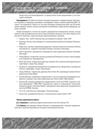 РУКОВОДСТВО ПО СОЗДАНИЮ И РАЗВИТИЮ
    ИННОВАЦИОННЫХ ЦЕНТРОВ
          всегда строго систематизированное, но дающее более полное представление о сути изла-
          гаемого материала.
       Благодарности. Эта работа состоялась благодаря инициативе и поддержке фонда «Сколково»,
    его специалисты непрерывно участвовали в исследовании. Проекту оказали содействие АФК «Си-
    стема» и ее специалисты. Кроме того, мы очень благодарны специалистам более чем 50 иннова-
    ционных мировых центров, которые участвовали в анкетировании, предоставляли информацию, де-
    лились советами.
       Особую благодарность хотелось бы выразить руководителям инновационных центров, которые
    приняли у себя исследовательские группы и дали возможность вникнуть в суть своих творений, были
    бесконечно терпеливы к самым дотошным нашим расспросам и просьбам:
      •	 Герберту Чену, TusPark (Научный парк при университете Цинхуа), Пекин, КНР;
      •	 Жильберу Пастору, вице-президенту по экономическому развитию Агломерации Монпелье,
         Франция;
      •	 Мэрви Кэки, партнеру, управляющему директору и главному консультанту компании InnoPraxis
         International Ltd., создателю технопарка Отаниеми, Хельсинки, Финляндия;
      •	 Пертти Хуусконену, сооснователю и председателю совета директоров компании Technopolis,
         Финляндия;
      •	 Питеру Добсону, основателю и научному руководителю Бегбрукского научного парка Оксфорд-
         ского университета, Великобритания;
      •	 Свену-Тору Холму, генеральному директору Lundavision AB, основателю Исследовательского
         парка Идеон в городе Лунд, Швеция;
      •	 Се Джону О, председателю Национального исследовательского фонда Кореи, руководителю
         Научного города Дэдок, Тэджон, Южная Корея;
      •	 Томасу Мёллеру, генеральному директору Ideon Center AB, управляющей компании Иссле-
         довательского парка Идеон;
      •	 Уильяму Миллеру, профессору государственного и частного управления Стэнфордского уни-
         верситета, бывшему члену совета директоров Joint Venture Silicon Valley Network;
      •	 Филиппу Йо, бывшему руководителю государственного агентства A*STAR, создателю и пер-
         вому председателю (1986–2001) Национального совета по компьютерным технологиям,
         инициатору проекта технопарка Biopolis, председателю совета директоров государственного
         агентства SPRING, Сингапур;
      •	 Че Гу Ли, главе Научного города Дэдок, Республика Корея;
      •	 Энтони Тану, руководителю Научного и технологического парка Гонконга, КНР.


      Научные руководители работы:
      Д. Э. Гришанков, генеральный директор рейтингового агентства «Эксперт РА»
       С. А. Наумов, вице-президент фонда «Сколково» по взаимодействию с органами государствен-
    ной власти, развитию общественных отношений и региональной политике




6
 