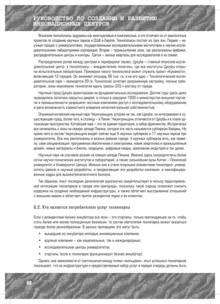 РУКОВОДСТВО ПО СОЗДАНИЮ И РАЗВИТИЮ
     ИННОВАЦИОННЫХ ЦЕНТРОВ
        Японские технополисы задуманы как многоцелевые и комплексные, и это отличает их от аналогичных
     проектов по созданию научных парков в США и Европе. Технополисы состоят из трех зон. Первая – на-
     учный городок с университетами, государственными исследовательскими институтами и научно-иссле-
     довательскими лабораториями корпораций. Вторая – промышленная зона, где расположены фабрики,
     распределительные центры и конторы. Третья – жилые кварталы для исследователей и их семей.
        Распределение ролей между центром и периферией таково. Цукуба – главный японский иссле-
     довательский центр, а технополисы – внедренческие полигоны, где все институты Цукубы откры-
     ли испытательные лаборатории. Примером такого технополиса может служить проект «Кумамото»,
     включающий 12 городов. Он занимает площадь 96 тыс. га, а на его ядро – Технологический иссле-
     довательский парк – приходится 39 га. Технополис сочетает разреженную застройку, лесные лабо-
     ратории, зоны наукоемких технологий вдоль трассы-325 к востоку от города.
        Научный город Цукуба ориентирован на фундаментальные исследования. Долгие годы здесь даже
     проводилась политика закрытых дверей, и только в середине 1990-х министерство внешней торгов-
     ли и промышленности разрешило частным компаниям доступ к исследовательскому оборудованию
     и дало возможность совместного владения интеллектуальной собственностью.
        Огромный китайский научный парк Чжунгуаньцунь устроен не так, как Цукуба: он интегрирован в су-
     ществующий город, более того, в столицу – в Пекин. Чжунгуаньцунь отличается от Цукубы и в плане ор-
     ганизации пространства. Китайский парк – это не единая территория, а набор фрагментов. Исторически
     все начиналось с зоны на северо-западе Пекина, сегодня эта часть называется субпарком Хайдань. Но
     кроме него в состав Чжунгуаньцуня входят сейчас еще 9 научных субпарков и 17 научных парков при
     университетах. Все они расположены в разных районах города. У крупных субпарков есть, как прави-
     ло, своя специализация: программное обеспечение и электроника, новая энергетика и промышленный
     дизайн, новые материалы и биотех, медицина, цифровые медиа, креативная индустрия и так далее.
        Научный парк не случайно возник на северо-западе Пекина. Именно здесь сосредоточены более
     сотни научно-технических институтов и лабораторий, а также сильнейшие вузы Китая – Пекинский
     университет и Университет Цинхуа. Именно они и стали опорными элементами технопарка: универ-
     ситеты давали и научные разработки, и продвигающие эти разработки компании, и квалифициро-
     ванные кадры для высокотехнологичного бизнеса.
        Так образом, опыт последних десятилетий однозначно свидетельствует в пользу территориаль-
     ной интеграции технопарков в города или пригороды, поскольку такой подход позволяет снизить
     издержки на создание необходимой инфраструктуры, а также облегчает выстраивание отношений
     с внешним миром и облегчает приток резидентов парка и их клиентов.

     6.2. Кто является потребителем услуг технопарка

     Если с резидентами бизнес-инкубатора все ясно – это стартапы, только претендующие на то, чтобы
     стать более или менее полноценным бизнесом, то состав обитателей технопарка может оказаться
     гораздо более разнообразным. В разных пропорциях это могут быть:
        •	 вышедшие из инкубатора молодые инновационные компании;
        •	 крупные компании – как национальные, так и международные;
        •	 исследовательские центры университетов;
        •	 стартапы (если в технопарке функционирует бизнес-инкубатор).
        Однако, вне зависимости от соотношения между этими «жильцами», опыт успешных технопарков
     показывает, что их инфраструктура и предоставляемый набор услуг в первую очередь должны быть



60
 