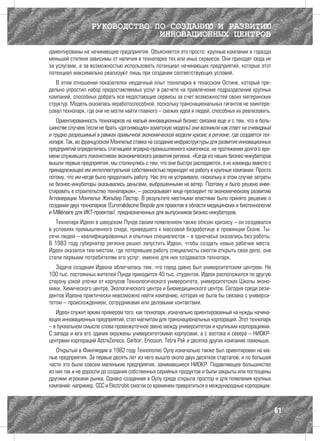 РУКОВОДСТВО ПО СОЗДАНИЮ И РАЗВИТИЮ
                               ИННОВАЦИОННЫХ ЦЕНТРОВ
ориентированы на начинающие предприятия. Объясняется это просто: крупные компании в гораздо
меньшей степени зависимы от наличия в технопарке тех или иных сервисов. Они приходят сюда не
за услугами, а за возможностью использовать потенциал начинающих предприятий, которые этот
потенциал максимально реализуют лишь при создании соответствующих условий.
   В этом отношении показателен неудачный опыт технопарка в техасском Остине, который пре-
дельно упростил набор предоставляемых услуг в расчете на привлечение подразделений крупных
компаний, способных добрать все недостающие сервисы за счет возможностей своих материнских
структур. Модель оказалась неработоспособной, поскольку транснациональных гигантов не заинтере-
совал технопарк, где они не могли найти главного – свежих идей и людей, способных их реализовать.
   Ориентированность технопарков на малый инновационный бизнес связана еще и с тем, что в боль-
шинстве случаев (если не брать «догоняющую» азиатскую модель) они возникли как ответ на очевидный
и трудно разрешимый в рамках привычной экономической модели кризис в регионе, где создается тех-
нопарк. Так, во французском Монпелье ставка на создание инфраструктуры для развития инновационных
предприятий определялась стагнацией аграрно-промышленного комплекса, на протяжении долгого вре-
мени служившего локомотивом экономического развития региона. «Когда из наших бизнес-инкубаторов
вышли первые предприятия, мы столкнулись с тем, что они быстро распадаются, а их команды вместе с
принадлежащей им интеллектуальной собственностью переходят на работу в крупные компании. Просто
потому, что им негде было продолжить работу. Нас это не устраивало, поскольку в этом случае затраты
на бизнес-инкубаторы оказывались деньгами, выброшенными на ветер. Поэтому и было решено инве-
стировать в строительство технопарков», – рассказывает вице-президент по экономическому развитию
Агломерации Монпелье Жильбер Пастор. В результате местными властями было принято решение о
создании двух технопарков (Euromédecine Biopole для проектов в области медицинских и биотехнологий
и Millénaire для ИКТ-проектов), предназначенных для выпускников бизнес-инкубаторов.
   Технопарк Идеон в шведском Лунде своим появлением также обязан кризису – он создавался
в условиях промышленного спада, приведшего к массовой безработице в провинции Сконе. Ты-
сячи людей – квалифицированных и опытных специалистов – в одночасье оказались без работы.
В 1983 году губернатор региона решил запустить Идеон, чтобы создать новые рабочие места.
Идеон оказался тем местом, где потерявшие работу специалисты смогли открыть свое дело, они
стали первыми потребителям его услуг, именно для них создавался технопарк.
   Задача создания Идеона облегчалась тем, что город давно был университетским центром. На
100 тыс. постоянных жителей Лунда приходится 40 тыс. студентов. Идеон расположился по другую
сторону узкой улочки от корпусов Технологического университета, университетских Школы эконо-
мики, Химического центра, Экологического центра и Биомедицинского центра. Сегодня среди рези-
дентов Идеона практически невозможно найти компанию, которая не была бы связана с универси-
тетом – происхождением, сотрудниками или деловыми контактами.
   Идеон служит ярким примером того, как технопарк, изначально ориентированный на нужды начина-
ющих инновационных предприятий, стал магнитом для транснациональных корпораций. Этот технопарк
– в буквальном смысле слова промежуточное звено между университетом и крупными корпорациями.
С запада и юга его здания окружены университетскими корпусами, а с востока и севера – НИОКР-
центрами корпораций AstraZeneca, Garbor, Ericsson, Tetra Pak и десятка других компаний поменьше.
   Открытый в Финляндии в 1982 году Технополис Оулу изначально также был ориентирован на ма-
лые предприятия. За первые десять лет из него вышло около двух десятков стартапов, и по большей
части это были совсем маленькие предприятия, занимавшиеся НИОКР. Подавляющее большинство
из них так и не доросли до создания собственных серийных продуктов и были закрыты или поглощены
другими игроками рынка. Однако созданная в Оулу среда открыла простор и для появления крупных
компаний: например, ССС и Electrobit смогли со временем превратиться в международные корпорации.



                                                                                                      61
 