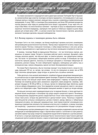 РУКОВОДСТВО ПО СОЗДАНИЮ И РАЗВИТИЮ
     ИННОВАЦИОННЫХ ЦЕНТРОВ
        По словам сооснователя и председателя совета директоров компании Technopolis Пертти Хуусконе-
     на, жизнеспособное ядро клиентов технопарка составили предприятия, отпочковавшиеся от уже суще-
     ствующих крупных и средних компаний, имеющие связь с рынком и управляемые профессиональными
     менеджерами. К концу 1980-х в технопарке Оулу размещались уже более 200 компаний-резидентов,
     поэтому довольно скоро перед его руководством встал вопрос о расширении. А еще через пять лет,
     когда ставка Nokia и ее многочисленных компаний – партнеров из Оулу на информационно-коммуни-
     кационные технологии оправдалась, корпорация стала одним из глобальных лидеров на рынке обору-
     дования для сотовой связи и ИКТ, а в регионе начался бум технологических стартапов, дальнейшая
     экспансия технопарка сделалась насущной необходимостью.

     6.3. Почему сервисы в технопарке должны быть гибкими

     Технопарки (хотя и не столь очевидно, как бизнес-инкубаторы) призваны выступать конвейерами,
     обслуживающими высокотехнологичный бизнес. Приход новых предприятий на смену старым здесь
     является нормой. Поэтому и помещения технопарка, и набор предоставляемых в нем услуг должны
     регулярно пересматриваться и адаптироваться под постоянно меняющиеся потребности клиентов.
        К примеру, технопарк Biopоle во французском Монпелье – это три пятиэтажных корпуса, раз-
     мещенных на окраине города. Сегодня в технопарке работают десять компаний. Арендовать здесь
     площадь несколько дороже, чем обычный офис, но заметно дешевле, чем лабораторные помеще-
     ния, тем более что организовать лабораторию возможно далеко не везде. В ближайшие три года
     количество корпусов удвоится, поскольку из желающих арендовать в технопарке лаборатории об-
     разовалась длинная очередь. Ко всем лабораториям подведены необходимые для работы газы и
     охлажденная вода, корпуса оборудованы единой системой обеззараживания воздуха.
        По словам Пертти Хуусконена, обычно технопарк проходит точку безубыточности, когда его пло-
     щадь превышает 20 тыс. кв. метров, при условии, что все эти помещения не менее чем на 95%
     будут заполнены арендаторами, среди которых не должно быть случайных компаний.
        Чтобы достигнуть столь высокой заполняемости, потребности будущих арендаторов помещений долж-
     ны учитываться еще на стадии проектирования зданий технопарка. В идеале его помещения должны быть
     способны быстро и без больших затрат менять свою конфигурацию и «нарезку» на отдельные офисы.
     Технопарк или инкубатор должен иметь возможность предложить своим резидентам, например, лабо-
     ратории площадью от 30–60 до 500 кв. м и больше, причем эти лаборатории будут обеспечены одним
     и тем же набором оборудования и услуг. Если предприятие начинает расширяться, вместе с ним расши-
     ряется и его лаборатория и офис. Перепланировка помещений занимает от одного до четырех месяцев.
        Не меньшее значение имеет индивидуализация услуг по ведению бизнеса, а также адаптация по-
     мещений бизнес-инкубаторов и технопарков под нужды каждого конкретного проекта. Начинающе-
     му инновационному предприятию должны предоставляться только такие помещения и оказываться
     только такие услуги, которые ему действительно в данный момент нужны. Поскольку в подавляю-
     щем большинстве успешных инновационных центров стоимость аренды офисных и лабораторных
     помещений или равна, или превышает среднерыночную, такой подход позволяет начинающим инно-
     вационным предприятиям экономить без снижения качества услуг и комфорта, а самому технопарку
     или инкубатору – рационально использовать имеющиеся в его распоряжении площади и ресурсы.
        В инновационных центрах развивающихся стран, которые вынуждены выдерживать весьма жесткую
     конкуренцию за квалифицированные кадры и перспективные проекты с коллегами из стран развитых,
     настройка сервиса под нужды конкретных предприятий осуществляется буквально в «ручном режиме».
     В частности, в структуре управляющей организации Научно-технологического парка Гонконга действует
     специальная группа по развитию бизнеса, в задачи которой входит адаптация сервисной поддержки под



62
 