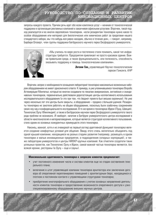 РУКОВОДСТВО ПО СОЗДАНИЮ И РАЗВИТИЮ
                               ИННОВАЦИОННЫХ ЦЕНТРОВ
запросы каждого проекта. Причем речь идет обо всем комплексе услуг – начиная от технологической
поддержки и организации рекламных компаний и заканчивая офисными услугами. Впрочем, такой под-
ход реализуется и во многих европейских технопарках. «если резидентам технопарка нужно какое-то
особое оборудование или материал для биологических или химических работ за пределами нашего
стандартного набора, мы что-нибудь все равно находим, обычно в течение дня», – говорит, например,
Барбара Олсворт, член группы поддержки Бегбрукского научного парка Оксфордского университета.


                      «Мы учились по мере роста и постепенно стали понимать, какой тип инфра-
                   структуры требуется. Предприятия привлекает не просто красивое здание. Важ-
                   на правильная среда, а также функциональность, или полезность, способность
                   оказывать поддержку и помощь технологическим компаниям».
                                              Энтони Тан, управляющий Научно-технологическим
                                                                        парком Гонконга, КНР




   Впрочем, вопрос о необходимости оснащения лабораторий технопарка максимально возможным набо-
ром оборудованием не имеет однозначного ответа. К примеру, в уже упоминавшемся технопарке Biopоlis
Агломерации Монпелье, который во многом создавали по лекалам американских, английских и сканди-
навских технопарков, первоначально действовали дорогостоящие центры коллективного использования
исследовательского оборудования (и это при том, что бюджет проекта был весьма скромным). Но уже
через несколько лет эти центры были закрыты, а оборудование – продано с большой уценкой. Резиден-
ты технопарка не захотели работать на общем оборудовании, поскольку были озабочены сохранением
своих ноу-хау и конфиденциальности исследований. В то же время в технопарках Идеон (Лунд, Швеция),
Технополис Оулу (Финляндия), а также в Бегбрукском научном парке Оксфордского университета такого
рода проблем не возникало. И наоборот, наличие в Бегбруке университетского центра исследований в
области нанотехнологий и материаловедения, который является структурой коллективного пользования,
стало одним из основных конкурентных преимуществ этого технопарка.
   Наконец, важной, хотя и не очевидной на первый взгляд адаптивной функцией технопарка явля-
ется создание комфортных условий для общения. Ввиду этого очень желательно объединять под
одной крышей компании, находящиеся на разных стадиях развития (например, размещать в одном
технопарке и малые инновационные предприятия, и подразделения солидных корпораций), а так-
же лаборатории университетов и центры НИОКР крупных компаний. Как отметили создатели таких
успешных проектов, как Технополис Оулу и Идеон, самой важной частью технопарка являются, без
всякой иронии, рестораны (в Оулу – еще и сауны).


    Максимальная адаптивность технопарка к запросам клиентов предполагает:
    •	 учет постоянного изменения числа и состава клиентов еще на стадии составления гене-
       рального плана;
    •	 включение в штат управляющей компании технопарка архитектора или заключение дого-
       вора об оперативной перепланировке помещений с архитектурным бюро, находящимся в
       плотном и постоянном контакте с управляющими структурами технопарка;
    •	 приобретение многопрофильного оборудования с учетом основных направлений деятель-
       ности клиентов технопарка и предоставление возможности оперативного доступа к узко-
       специализированному оборудованию внешних научных центров.



                                                                                                     63
 
