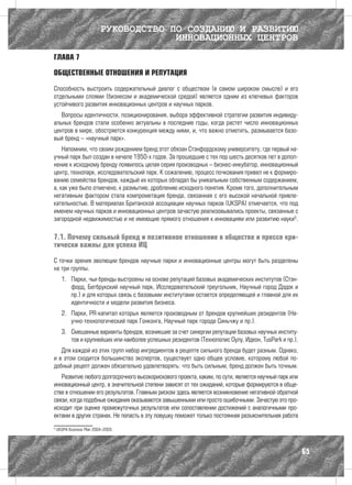 РУКОВОДСТВО ПО СОЗДАНИЮ И РАЗВИТИЮ
                                        ИННОВАЦИОННЫХ ЦЕНТРОВ

ГЛАВА 7

ОБЩЕСТВЕННЫЕ ОТНОШЕНИЯ И РЕПУТАЦИЯ

Способность выстроить содержательный диалог с обществом (в самом широком смысле) и его
отдельными слоями (бизнесом и академической средой) является одним из ключевых факторов
устойчивого развития инновационных центров и научных парков.
   Вопросы идентичности, позиционирования, выбора эффективной стратегии развития индивиду-
альных брендов стали особенно актуальны в последние годы, когда растет число инновационных
центров в мире, обостряется конкуренция между ними, и, что важно отметить, размывается базо-
вый бренд – «научный парк».
    Напомним, что своим рождением бренд этот обязан Стэнфордскому университету, где первый на-
учный парк был создан в начале 1950-х годов. За прошедшие с тех пор шесть десятков лет в допол-
нение к исходному бренду появилось целая серия производных – бизнес-инкубатор, инновационный
центр, технопарк, исследовательский парк. К сожалению, процесс почкования привел не к формиро-
ванию семейства брендов, каждый их которых обладал бы уникальным собственным содержанием,
а, как уже было отмечено, к размытию, дроблению исходного понятия. Кроме того, дополнительным
негативным фактором стала компрометация бренда, связанная с его высокой начальной привле-
кательностью. В материалах Британской ассоциации научных парков (UKSPA) отмечается, что под
именем научных парков и инновационных центров зачастую реализовывались проекты, связанные с
загородной недвижимостью и не имеющие прямого отношения к инновациям или развитию науки5.

7.1. Почему сильный бренд и позитивное отношение в обществе и прессе кри-
тически важны для успеха ИЦ

С точки зрения эволюции брендов научные парки и инновационные центры могут быть разделены
на три группы.
      1.	 Парки, чьи бренды выстроены на основе репутаций базовых академических институтов (Стэн-
          форд, Бегбрукский научный парк, Исследовательский треугольник, Научный город Дэдок и
          пр.) и для которых связь с базовыми институтами остается определяющей и главной для их
          идентичности и модели развития бизнеса.
      2.	 Парки, PR-капитал которых является производным от брендов крупнейших резидентов (На-
          учно-технологический парк Гонконга, Научный парк города Синьчжу и пр.).
      3.	 Смешанные варианты брендов, возникшие за счет синергии репутации базовых научных институ-
          тов и крупнейших или наиболее успешных резидентов (Технополис Оулу, Идеон, TusPark и пр.).
   Для каждой из этих групп набор ингредиентов в рецепте сильного бренда будет разным. Однако,
и в этом сходится большинство экспертов, существует одно общее условие, которому любой по-
добный рецепт должен обязательно удовлетворять: что быть сильным, бренд должен быть точным.
   Развитие любого долгосрочного высокорискового проекта, каким, по сути, является научный парк или
инновационный центр, в значительной степени зависят от тех ожиданий, которые формируются в обще-
стве в отношении его результатов. Главным риском здесь является возникновение негативной обратной
связи, когда подобные ожидания оказываются завышенными или просто ошибочными. Зачастую это про-
исходит при оценке промежуточных результатов или сопоставлении достижений с аналогичными про-
ектами в других странах. Не попасть в эту ловушку поможет только постоянная разъяснительная работа
5
    UKSPA Business Plan 2004–2005.




                                                                                                       65
 