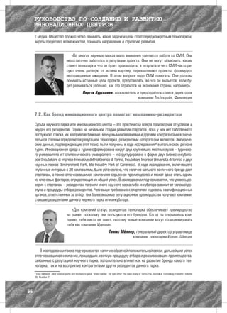 РУКОВОДСТВО ПО СОЗДАНИЮ И РАЗВИТИЮ
     ИННОВАЦИОННЫХ ЦЕНТРОВ
     с медиа. Общество должно четко понимать, какие задачи и цели стоят перед конкретным технопарком,
     видеть предел его возможностей, понимать направление и стратегию развития.


                                      «Во многих научных парках мало внимания уделяется работе со СМИ. Они
                                   недостаточно заботятся о репутации проекта. Они не могут объяснить, каким
                                   станет технопарк и что он будет производить, в результате чего СМИ часто ри-
                                   суют очень далекую от истины картину, перехваливают проекты, формируют
                                   неоправданные ожидания. В этом вопросе надо СМИ помогать. Они должны
                                   понимать истинные цели проекта, представлять, во что он выльется, если бу-
                                   дет развиваться успешно, как это отразится на экономике страны, например».
                                                   Пертти Хуусконен, сооснователь и председатель совета директоров
                                                                                   компании Technopolis, Финляндия



     7.2. Как бренд инновационного центра помогает компаниям-резидентам

     Судьба научного парка или инновационного центра – это практически всегда производная от успехов и
     неудач его резидентов. Однако на начальной стадии развития стартапов, пока у них нет собственного
     послужного списка, их восприятие банками, венчурными компаниями и другими контрагентами в значи-
     тельной степени определяется репутацией технопарка, резидентами которого они являются. Эмпириче-
     ские данные, подтверждающие этот тезис, были получены в ходе исследования6 в итальянском регионе
     Турин. Инновационная среда в Турине сформирована вокруг двух крупнейших местных вузов – Туринско-
     го университета и Политехнического университета – и структурирована в форме двух бизнес-инкубато-
     ров (Incubatore di Imprese Innovative del Politecnico di Torino, Incubatore Imprese Università di Torino) и двух
     научных парков (Environment Park, Bio-Industry Park of Canavese). В ходе исследования, включавшего
     глубинные интервью с 30 компаниями, было установлено, что наличие сильного зонтичного бренда дает
     стартапам, а также отпочковавшимся компаниям серьезное преимущество и может даже стать одним
     из ключевых факторов, определяющих их общий успех. В исследовании подчеркивается, что уровень до-
     верия к стартапам – резидентам того или иного научного парка либо инкубатора зависит от условий до-
     ступа и процедуры отбора резидентов. Чем выше требования к стартапам и уровень квалификационных
     органов, ответственных за отбор, тем более весомые репутационные преимущества получают компании,
     ставшие резидентами данного научного парка или инкубатора.

                                       «Для компаний статус резидентов технопарка обеспечивает преимущество
                                    на рынке, поскольку они пользуются его брендом. Когда ты открываешь ком-
                                    панию, тебя никто не знает, поэтому новые компании могут позиционировать
                                    себя как компании Идеона».
                                                                            Томас Мёллер, генеральный директор управляюще
                                                                                        компании технопарка Идеон, Швеция


        В исследовании также подчеркивается наличие обратной положительной связи: дальнейший успех
     отпочковавшихся компаний, прошедших жесткую процедуру отбора и реализовавших преимущества,
     связанные с репутацией научного парка, положительно влияет как на развитие бренда самого тех-
     нопарка, так и на восприятие контрагентами других резидентов данного парка.
     6
      Elisa Salvador, «Are science parks and incubators good “brand names” for spin-offs? The case study of Turin» The Journal of Technology Transfer, Volume
     36, Number 2.




66
 