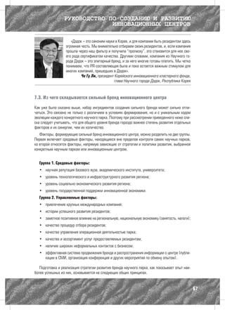 РУКОВОДСТВО ПО СОЗДАНИЮ И РАЗВИТИЮ
                              ИННОВАЦИОННЫХ ЦЕНТРОВ

                     «Дэдок – это синоним науки в Корее, и для компании быть резидентом здесь
                  огромная честь. Мы внимательно отбираем своих резидентов, и, если компания
                  прошла через наш фильтр и получила “прописку”, это становится для нее сво-
                  его рода сертификатом качества. Другими словами, компания из Научного го-
                  рода Дэдок – это элитарный бренд, и за него многие готовы платить. Мы четко
                  понимаем, что PR-составляющая была и пока остается важным стимулом для
                  многих компаний, пришедших в Дэдок».
                           Че Гу Ли, президент Корейского инновационного кластерного фонда,
                                               глава Научного города Дэдок, Республика Корея



7.3. Из чего складывается сильный бренд инновационного центра

Как уже было сказано выше, набор ингредиентов создания сильного бренда может сильно отли-
чаться. Это связано не только с различием в условиях формирования, но и с уникальным ходом
эволюции каждого конкретного научного парка. Поэтому при рассмотрении приведенного ниже спи-
ска следует учитывать, что для общего уровня бренда гораздо важнее степень развития отдельных
факторов и их синергии, чем их количество.
   Факторы, формирующие сильный бренд инновационного центра, можно разделить на две группы.
Первая включает средовые факторы, находящиеся вне пределов контроля самих научных парков,
ко второй относятся факторы, напрямую зависящие от стратегии и политики развития, выбранной
конкретным научным парком или инновационным центром.


  Группа 1. Средовые факторы:
  •	 научная репутация базового вуза, академического института, университета;
  •	 уровень технологического и инфраструктурного развития региона;
  •	 уровень социально-экономического развития региона;
  •	 уровень государственной поддержки инновационной экономики.
  Группа 2. Управляемые факторы:
  •	 привлечение крупных международных компаний;
  •	 истории успешного развития резидентов;
  •	 заметное позитивное влияние на региональную, национальную экономику (занятость, налоги);
  •	 качество процедур отбора резидентов;
  •	 качество управления операционной деятельностью парка;
  •	 качество и ассортимент услуг предоставляемых резидентам;
  •	 наличие широких неформальных контактов с бизнесом;
  •	 эффективная система продвижения бренда и распространения информации о центре (публи-
     кации в СМИ, организация конференций и других мероприятий по обмену опытом).

   Подготовка и реализация стратегии развития бренда научного парка, как показывает опыт наи-
более успешных из них, основывается на следующих общих принципах.


                                                                                                67
 