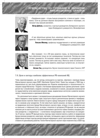 РУКОВОДСТВО ПО СОЗДАНИЮ И РАЗВИТИЮ
                               ИННОВАЦИОННЫХ ЦЕНТРОВ

                      «Сарафанное радио – отзывы бывших резидентов, а также их судьба – очень
                   важны. Если вы должным образом обслуживаете компании в технопарке, это
                   послужит ему хорошей рекламой».
                        Питер Добсон, основатель и научный руководитель Бегбрукского научного
                                             парка Оксфордского университета, Великобритания




                      «У вас обязательно должно быть несколько известных крупных успешных
                   проектов, чтобы компенсировать провалившиеся».
                            Уильям Миллер, профессор государственного и частного управления
                                                          Стэнфордского университета, США




                      «Все понимают, что в XXI веке развитие страны, ее благополучие может
                   быть обеспечено только за счет инновационных технологий. Поэтому все этим
                   активно занимаются. Не вызывает никаких сомнений, что конкуренция очень
                   высока. Поэтому вы должны найти свою нишу. Иначе вы никак не сможете из-
                   бежать конкуренции. Сейчас привлечь инвестиции пытаются все, но получает-
                   ся не у каждого».
                         Энтони Тан, руководитель Научно-технологического парка Гонконга, КНР



7.4. Цели и методы наиболее эффективных PR-компаний ИЦ

Чтобы проиллюстрировать, как эти методы используются на практике, обратимся к эволюции бренда
Манчестерского научного парка (MSP, Manchester Science Parks). Проект был запущен в 1984 году, и
первоначально его цель была сформулирована как «Развитие экономического и технологического по-
тенциала города Манчестер». Позднее к этой базовой формулировке было сделано дополнение: проект
должен был «способствовать созданию экономики, основанной на знаниях, расширению возможностей
по трудоустройству путем вовлечения ресурсов города, академических институтов в развитие экономи-
ческого, технологического и креативного богатства».
   Это дополнение было связано с последовательным расширением бизнеса Манчестерского научного
парка в середине и конце нулевых годов, когда были открыты дополнительные филиалы и переформу-
лирована бизнес-стратегия. Вместо бизнеса по сдаче в аренду помещений на первое место вышел биз-
нес по оказанию услуг резидентам. В этой связи было принято решение, во-первых, сосредоточиться
на продвижении зонтичного бренда Mанчестерского научного парка, который, по сути, приобретал уже
не локальный, а глобальный статус, во-вторых, отказаться от аутсорсинга PR-функций, так как внешняя
компания уже не смогла угнаться за всеми изменениями и достаточно глубоко понимать специфику биз-
неса резидентов, а следовательно – и качественно позиционировать парк относительно его конкурен-
тов. В-третьих, перенос PR-функций внутрь структуры парка позволил вовлечь в работу по продвижению
бренда компании резидентов, инвесторов, партнеров, поставщиков и других контрагентов, сформировав
эффективную сетевую структуру распространения информации о целях и достижениях парка, что способ-
ствовало его дальнейшему развитию. Успехи Mанчестерского научного парка позволили ему в 2009 году



                                                                                                      69
 