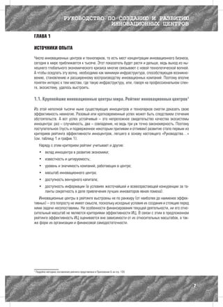 РУКОВОДСТВО ПО СОЗДАНИЮ И РАЗВИТИЮ
                                         ИННОВАЦИОННЫХ ЦЕНТРОВ

ГЛАВА 1

ИСТОЧНИКИ ОПЫТА

Число инновационных центров и технопарков, то есть мест концентрации инновационного бизнеса,
сегодня в мире приближается к тысяче. Этот показатель будет расти и дальше, ведь выход из ны-
нешнего глобального экономического кризиса многие связывают с новой технологической волной.
А чтобы оседлать эту волну, необходима как минимум инфраструктура, способствующая возникно-
вению, становлению и расширенному воспроизводству инновационных компаний. Поэтому вполне
понятен интерес к тем местам, где такую инфраструктуру, или, говоря на профессиональном слен-
ге, экосистему, удалось выстроить.

1.1. Крупнейшие инновационные центры мира. Рейтинг инновационных центров1

Из этой неполной тысячи ныне существующих инноцентров и технопарков смогли доказать свою
эффективность немногие. Разовый или кратковременный успех может быть следствием стечения
обстоятельств. А вот успех устойчивый – это непреложное свидетельство качества экосистемы
инноцентра: раз – случайность, два – совпадение, но ведь три уж точно закономерность. Поэтому
поступательное (пусть и подверженное некоторым приливам и отливам) развитие стало первым из
критериев рейтинга эффективности инноцентров, легшего в основу настоящего «Руководства…»
(см. таблицу 1 и график 1).
      Наряду с этим критерием рейтинг учитывает и другие:
      •	 вклад инноцентра в развитие экономики;
      •	 известность и цитируемость;
      •	 уровень и значимость компаний, работающих в центре;
      •	 масштаб инновационного центра;
      •	 доступность венчурного капитала;
      •	 доступность информации (в условиях жесточайшей и всевозрастающей конкуренции за та-
         ланты секретность в деле привлечения лучших инноваторов явная помеха).
   Инновационные центры в рейтинге выстроены не по ранжиру (от наиболее до наименее эффек-
тивных) – это попросту не имеет смысла, поскольку исходные условия их создания и стоящие перед
ними задачи несопоставимы. Ни особенности финансирования текущей деятельности, ни его отно-
сительный масштаб не являются критериями эффективности ИЦ. В связи с этим в предложенном
рейтинге эффективность ИЦ оценивается вне зависимости от их относительных масштабов, а так-
же форм их организации и финансовой самодостаточности.




1
    Подробно методика составления рейтинга представлена в Приложении Б на стр. 135




                                                                                                 7
 