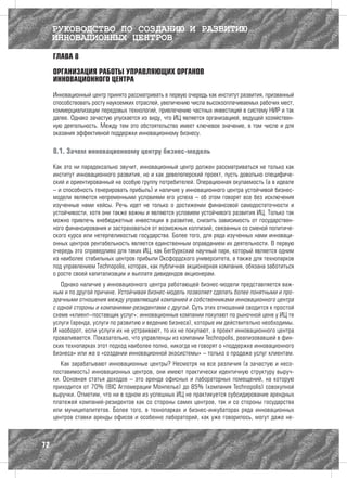 РУКОВОДСТВО ПО СОЗДАНИЮ И РАЗВИТИЮ
     ИННОВАЦИОННЫХ ЦЕНТРОВ
     ГЛАВА 8

     ОРГАНИЗАЦИЯ РАБОТЫ УПРАВЛЯЮЩИХ ОРГАНОВ
     ИННОВАЦИОННОГО ЦЕНТРА

     Инновационный центр принято рассматривать в первую очередь как институт развития, призванный
     способствовать росту наукоемких отраслей, увеличению числа высокооплачиваемых рабочих мест,
     коммерциализации передовых технологий, привлечению частных инвестиций в систему НИР и так
     далее. Однако зачастую упускается из виду, что ИЦ является организацией, ведущей хозяйствен-
     ную деятельность. Между тем это обстоятельство имеет ключевое значение, в том числе и для
     оказания эффективной поддержки инновационному бизнесу.

     8.1. Зачем инновационному центру бизнес-модель

     Как это ни парадоксально звучит, инновационный центр должен рассматриваться не только как
     институт инновационного развития, но и как девелоперский проект, пусть довольно специфиче-
     ский и ориентированный на особую группу потребителей. Операционная окупаемость (а в идеале
     – и способность генерировать прибыль) и наличие у инновационного центра устойчивой бизнес-
     модели являются непременными условиями его успеха – об этом говорят все без исключения
     изученные нами кейсы. Речь идет не только о достижении финансовой самодостаточности и
     устойчивости, хотя они также важны и являются условием устойчивого развития ИЦ. Только так
     можно привлечь внебюджетные инвестиции в развитие, снизить зависимость от государствен-
     ного финансирования и застраховаться от возможных коллизий, связанных со сменой политиче-
     ского курса или нетерпеливостью государства. Более того, для ряда изученных нами инноваци-
     онных центров рентабельность является единственным оправданием их деятельности. В первую
     очередь это справедливо для таких ИЦ, как Бегбуркский научный парк, который является одним
     из наиболее стабильных центров прибыли Оксфордского университета, а также для технопарков
     под управлением Technopolis, которая, как публичная акционерная компания, обязана заботиться
     о росте своей капитализации и выплате дивидендов акционерам.
        Однако наличие у инновационного центра работающей бизнес-модели представляется важ-
     ным и по другой причине. Устойчивая бизнес-модель позволяет сделать более понятными и про-
     зрачными отношения между управляющей компанией и собственниками инновационного центра
     с одной стороны и компаниями-резидентами с другой. Суть этих отношений сводится к простой
     схеме «клиент–поставщик услуг»: инновационные компании покупают по рыночной цене у ИЦ те
     услуги (аренда, услуги по развитию и ведению бизнеса), которые им действительно необходимы.
     И наоборот, если услуги их не устраивают, то их не покупают, а проект инновационного центра
     проваливается. Показательно, что управленцы из компании Technopolis, реализовавшей в фин-
     ских технопарках этот подход наиболее полно, никогда не говорят о «поддержке инновационного
     бизнеса» или же о «создании инновационной экосистемы» – только о продаже услуг клиентам.
        Как зарабатывают инновационные центры? Несмотря на все различия (а зачастую и несо-
     поставимость) инновационных центров, они имеют практически идентичную структуру выруч-
     ки. Основная статья доходов – это аренда офисных и лабораторных помещений, на которую
     приходится от 70% (BIC Агломерации Монпелье) до 85% (компания Technopolis) совокупной
     выручки. Отметим, что ни в одном из успешных ИЦ не практикуется субсидирование арендных
     платежей компаний-резидентов как со стороны самих центров, так и со стороны государства
     или муниципалитетов. Более того, в технопарках и бизнес-инкубаторах ряда инновационных
     центров ставки аренды офисов и особенно лабораторий, как уже говорилось, могут даже не-



72
 