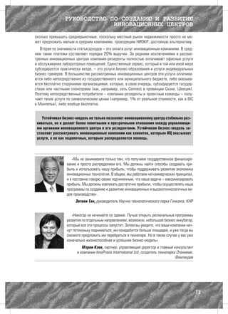 РУКОВОДСТВО ПО СОЗДАНИЮ И РАЗВИТИЮ
                              ИННОВАЦИОННЫХ ЦЕНТРОВ
сколько превышать среднерыночные, поскольку местный рынок недвижимости просто не мо-
жет предложить малым и средним компаниям, проводящим НИОКР, достойную альтернативу.
   Вторая по значимости статья доходов – это оплата услуг инновационным компаниям. В сред-
нем такие платежи составляют порядка 20% выручки. За редкими исключениями в рассмо-
тренных инновационных центрах компании-резиденты полностью оплачивают офисные услуги
и обслуживание лабораторных помещений. Единственный сервис, который в той или иной мере
субсидируется практически везде, – это услуги бизнес-образования и услуги индивидуальных
бизнес-тренеров. В большинстве рассмотренных инновационных центров эти услуги оплачива-
ются либо непосредственно из государственного или муниципального бюджета, либо оказыва-
ются бесплатно сторонними организациями, которые, в свою очередь, субсидируются государ-
ством или частными спонсорами (как, например, сеть Connect в провинции Сконе, Швеция).
Поэтому непосредственные потребители – компании-резиденты и проектные команды – полу-
чают такие услуги по символическим ценам (например, 1% от реальной стоимости, как в BIC
в Монпелье), либо вообще бесплатно.


    Устойчивая бизнес-модель не только позволяет инновационному центру стабильно раз-
 виваться, но и делает более понятными и прозрачными отношения между управляющи-
 ми органами инновационного центра и его резидентами. Устойчивая бизнес-модель за-
 ставляет рассматривать инновационные компании как клиентов, которым ИЦ оказывает
 услуги, а не как подопечных, которым распределяется помощь.




                     «Мы не занимаемся только тем, что получаем государственное финансиро-
                  вание и просто распределяем его. Мы должны найти способы создавать при-
                  быль и использовать нашу прибыль, чтобы поддерживать развитие экономики
                  инновационных технологий. В общем, мы работаем на коммерческих принципах,
                  и я постоянно говорю своим подчиненным, что наша задача – максимизировать
                  прибыль. Мы должны извлекать достаточно прибыли, чтобы осуществлять наши
                  программы по созданию и развитию инновационных и высокотехнологичных ви-
                  дов производства».
                       Энтони Тан, руководитель Научно-технологического парка Гонконга, КНР


                     «Никогда не начинайте со зданий. Лучше открыть региональные программы
                  развития по отдельным направлениям, возможно, небольшой бизнес-инкубатор,
                  который все эти процессы запустит. Затем вы увидите, что ваши компании нач-
                  нут потихоньку подниматься, им понадобится больше площадей, и уже тогда вы
                  сможете предложить им перебраться в технопарк. Но в таком случае у вас уже
                  изначально жизнеспособная и успешная бизнес-модель».
                           Мэрви Кэки, партнер, управляющий директор и главный консультант
                        в компании InnoPraxis International Ltd, создатель технопарка Отаниеми,
                                                                                     Финляндия




                                                                                                  73
 