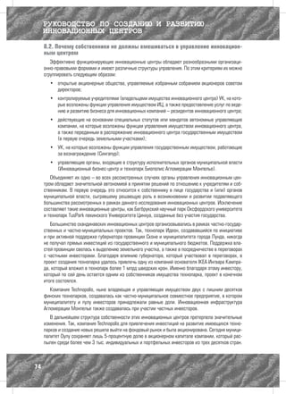 РУКОВОДСТВО ПО СОЗДАНИЮ И РАЗВИТИЮ
     ИННОВАЦИОННЫХ ЦЕНТРОВ
     8.2. Почему собственники не должны вмешиваться в управление инновацион-
     ным центром
        Эффективно функционирующие инновационные центры обладают разнообразными организаци-
     онно-правовыми формами и имеют различные структуры управления. По этим критериям их можно
     сгруппировать следующим образом:
       •	 открытые акционерные общества, управляемые избранным собранием акционеров советом
          директоров;
       •	 контролируемые учредителями (владельцами имущества инновационного центра) УК, на кото-
          рые возложены функции управления имуществом ИЦ, а также предоставление услуг по веде-
          нию и развитию бизнеса для инновационных компаний – резидентов инновационного центра;
       •	 действующие на основании специальных статутов или мандатов автономные управляющие
          компании, на которые возложены функции управления имуществом инновационного центра,
          а также переданным в распоряжение инновационного центра государственным имуществом
          (в первую очередь земельными участками);
       •	 УК, на которые возложены функции управления государственным имуществом, работающие
          за вознаграждение (Сингапур);
       •	 управляющие органы, входящие в структуру исполнительных органов муниципальной власти
          (Инновационный бизнес-центр и технопарк Биополис Агломерации Монпелье).
        Объединяет их одно – во всех рассмотренных случаях органы управления инновационным цен-
     тром обладают значительной автономией в принятии решений по отношению к учредителям и соб-
     ственникам. В первую очередь это относится к собственнику в лице государства и (или) органов
     муниципальной власти, сыгравшему решающую роль в возникновении и развитии подавляющего
     большинства рассмотренных в рамках данного исследования инновационных центров. Исключение
     составляют такие инновационные центры, как Бегбрукский научный парк Оксфордского университета
     и технопарк TusPark пекинского Университета Цинхуа, созданные без участия государства.
        Большинство скандинавских инновационных центров организовывались в рамках частно-государ-
     ственных и частно-муниципальных проектов. Так, технопарк Идеон, создававшийся по инициативе
     и при активной поддержке губернатора провинции Сконе и муниципалитета города Лунда, никогда
     не получал прямых инвестиций из государственного и муниципального бюджетов. Поддержка вла-
     стей провинции свелась к выделению земельного участка, а также в посредничестве в переговорах
     с частными инвесторами. Благодаря влиянию губернатора, который участвовал в переговорах, в
     проект создания технопарка удалось привлечь одну из компаний основателя IKEA Ингвара Кампра-
     да, который вложил в технопарк более 1 млрд шведских крон. Именно благодаря этому инвестору,
     который по сей день остается одним из собственников имущества технопарка, проект в конечном
     итоге состоялся.
        Компания Technopolis, ныне владеющая и управляющая имуществом двух с лишним десятков
     финских технопарков, создавалась как частно-муниципальное совместное предприятие, в котором
     муниципалитету и пулу инвесторов принадлежали равные доли. Инновационная инфраструктура
     Агломерации Монпелье также создавалась при участии частных инвесторов.
        В дальнейшем структура собственности этих инновационных центров претерпела значительные
     изменения. Так, компания Technopolis для привлечения инвестиций на развитие имеющихся техно-
     парков и создание новых решила выйти на фондовый рынок и была акционирована. Сегодня муници-
     палитет Оулу сохраняет лишь 5-процентную долю в акционерном капитале компании, который рас-
     пылен среди более чем 3 тыс. индивидуальных и портфельных инвесторов из трех десятков стран.



74
 