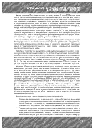 РУКОВОДСТВО ПО СОЗДАНИЮ И РАЗВИТИЮ
                              ИННОВАЦИОННЫХ ЦЕНТРОВ
   Активы технопарка Идеон также несколько раз меняли хозяина. В конце 1990-х годов, когда
один из совладельцев недвижимого имущества технопарка обанкротился, властями Сконе совмест-
но с крупнейшим региональным банком был разработан план спасения Идеона, предусматриваю-
щий выделение льготного кредита университету Лунда для выкупа имущества технопарка и доли
в его управляющей компании. Однако при первой же возможности университет расстался с этими
активами – в 2006 году его доля была продана еще одной девелоперской компании, Wihlborgs AB,
которая является совладельцем недвижимого имущества технопарка по сей день.
   Имущество Инновационного бизнес-центра Монпелье в начале 2000-х годов, напротив, было
полностью выкуплено местным муниципалитетом. Это произошло из-за специфики французского
законодательства – так было проще осуществлять финансирование деятельности центра и направ-
лять инвестиции в его развитие из средств муниципального бюджета.
   Тем не менее базовые принципы, заложенные в структуру управления этих инновационных центров
благодаря реализованным на первоначальном этапе их развития проектам частно-государственно-
го партнерства, остались неизменными. Важнейшим из них остается независимость управляющих
органов от учредителей в принятии решений, и в первую очередь – независимость от органов госу-
дарственной и муниципальной власти.
   Характерно, что аналогичный принцип положен в основу структуры управления азиатских иннова-
ционных центров, принадлежащих государству. Так, деятельность управляющей компании гонконг-
ского Научно-технологического парка, единственным собственником которого является государство,
регулируется специальным статутом, который существенно ограничивает влияние органов госвла-
сти на ее деятельность. Также созданный на средства госбюджета Биополис в научном парке One
North в Сингапуре передан под управление государственной корпорации JTC Corporation, совет ди-
ректоров которой тем не менее более чем на две трети сформирован из независимых директоров.
   Автономия УК выражается не только в их независимости в управлении текущей деятельностью
инновационных центров и в принятии инвестиционных решений, но и в их кадровом составе. В част-
ности, несмотря на то что при создании компании Technopolis муниципалитету города Оулу принад-
лежало 50% ее капитала, в совет директоров был делегирован лишь один представитель муници-
палитета, а именно мэр города. После акционирования компании в органах управления Technopolis
не осталось ни одного муниципального или государственного чиновника. Управляющая компания
технопарка Идеон никогда не контролировалась властями провинции Сконе, муниципалитетом Лун-
да или же государственным Университетом Лунда. В ее уставном капитале равные (50% на 50%)
доли принадлежат двум частным компаниям – владельцам недвижимого имущества технопарка.
В совете директоров управляющей компании Научно-технологического парка Гонконга из 16 ди-
ректоров лишь один представляет государство, остальные являются независимыми директорами.
Примеры можно продолжить. В целом, автономность управляющих органов от учредителей и при-
влечение независимых директоров для работы в них является одной из общих черт рассмотренных
нами инновационных центров.
  Важность обеспечения такой автономии обусловлена рядом факторов.
  •	 Основная задача инновационного центра заключается в создании благоприятной бизнес-среды
     и предоставлении востребованных инновационными компаниями услуг по ведению и развитию
     бизнеса. Справиться с этой задачей могут лишь управленцы, имеющие опыт ведения бизнеса,
     поскольку только они понимают, какие именно услуги нужны и как они должны оказываться.
  •	 Руководители управляющей компании инновационного центра должны иметь опыт работы в
     организации, зарабатывающей, а не распределяющей деньги. Если государство прямо или
     через своих представителей начинает оказывать слишком большое влияние на управление
     инновационным центром, существует большой риск его превращения из центра оказания услуг


                                                                                                 75
 