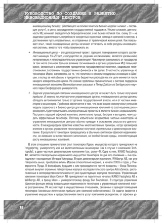 РУКОВОДСТВО ПО СОЗДАНИЮ И РАЗВИТИЮ
     ИННОВАЦИОННЫХ ЦЕНТРОВ
           инновационному бизнесу, работающего на основе понятной бизнес-модели («клиент – постав-
           щик услуг»), в центр распределения государственной поддержки. Иными словами, деятель-
           ность ИЦ начинает определяться бюрократической, а не бизнес-логикой (см. схему 3) – не
           задачами удовлетворить потребности конкретных проектных команд и компаний-клиентов, а
           достижением пусть и правильных, но оторванных от практической жизни целей. Как показы-
           вает опыт, такие инновационные центры начинают оттягивать на себя ресурсы инновацион-
           ной системы, вместо того чтобы приумножать их.
       •	 Инновационный центр – это долгосрочный проект, горизонт планирования которого состав-
          ляет минимум 15–20 лет, а государство за, редкими исключениями, является чрезвычайно
          нетерпеливым и непоследовательным управленцем. Чрезмерная зависимость от государства
          (в том числе слишком большое влияние госчиновников в органах управления ИЦ) повышает
          риски, связанные с изменением приоритетов государственной политики, кадровыми пере-
          становками, состоянием государственных финансов и так далее. В частности, управленцы из
          технопарка Идеон жаловались на то, что политика в области поддержки инноваций в Шве-
          ции, а вслед за ней объемы и приоритеты бюджетных расходов на эти цели меняются после
          каждого избирательного цикла. На схожие проблемы применительно к системе поддержки
          инновационной экономики Великобритании указывал и Питер Добсон из Бегбрукского науч-
          ного парка Оксфордского университета.
       •	 Задачей управляющей компании инновационного центра не может быть только получение
          прибыли. И именно по этой причине управляющие органы инновационного центра должны
          обладать автономией не только от органов государственной власти, но и от частных инве-
          сторов и акционеров. Проблема заключается в том, что даже самая коммерчески успешная
          модель сервисного и бизнес-центра для инновационных компаний по соотношению риск–
          доходность будет проигрывать альтернативным проектам в области бизнес-недвижимости.
          Построить хороший офисный комплекс значительно проще, быстрее и выгоднее, чем соз-
          дать эффективный технопарк. Поэтому избыточное воздействие частных инвесторов на
          управление инновационным центром обычно приводит к искажению смысла его деятель-
          ности. В международной практике известны многочисленные примеры, когда чрезмерное
          влияние в органах управления технопарками получали строительные и девелоперские ком-
          пании. В результате технопарки превращались в обычные комплексы офисной недвижимо-
          сти, не имевшие ни качественного наполнения, ни особой бизнес-среды, способствующей
          росту инновационных компаний.
        В этом отношении примечателен опыт технопарка Идеон, имущество которого принадлежит не
     государству, университету или же многочисленным акционерам (как в случае с компанией Tech-
     nopolis), а двум частным девелоперским компаниям (см. схему 4). Одна из них, IKANO Fastighets
     AB, является совладельцем недвижимого имущества технопарка со дня его основания – она при-
     надлежит наследникам Ингвара Кампрада. Вторая девелоперская компания, Wihlborgs AB, как уже
     говорилось выше, приобрела активы Идеона относительно недавно, в начале 2000-х годов, у Уни-
     верситета Лунда. В ближайшем будущем к ним присоединится третий владелец – Фонд Полсена,
     который выкупил огромные лабораторные корпуса исследовательского центра AstraZeneca, распо-
     ложенные в непосредственной близости от уже существующих корпусов технопарка. Управляющая
     компания технопарка Ideon Center AB принадлежит на паритетных началах IKANO Fastighets AB и
     Wihlborgs AB, а бренд Ideon – университетскому фонду Sun Foundation. В структуре управления
     Идеоном функции между владельцами недвижимости технопарка и управляющей компанией жест-
     ко разграничены. УК не участвует в имущественных отношениях, связанных с арендой помещений
     технопарка (основным источником прибыли для компаний-собственников). Ее задачи сводятся к
     управлению имуществом и предоставлением пакета услуг компаниям-резидентам, от офисных ус-



76
 