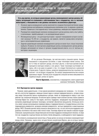 РУКОВОДСТВО ПО СОЗДАНИЮ И РАЗВИТИЮ
     ИННОВАЦИОННЫХ ЦЕНТРОВ

        Есть ряд причин, по которым управляющие органы инновационного центра должны об-
      ладать автономией по отношению к собственникам (как к государству, так и к частным
      инвесторам), а большинство в них должны составлять независимые директора.
        •	 Основная задача инновационного центра заключается в создании благоприятной бизнес-среды
            и предоставлении востребованных инновационными компаниями услуг по ведению и развитию
            бизнеса. Справиться с этой задачей могут только управленцы, имеющие опыт ведения бизнеса.
        •	 Руководители управляющей компании инновационного центра должны иметь опыт работы
            в организации, зарабатывающей, а не распределяющей деньги.
        •	 Инновационный центр – это долгосрочный проект, горизонт планирования которого состав-
            ляет минимум 15–20 лет, а государство, как правило, является чрезвычайно нетерпели-
            вым и непоследовательным управленцем.
        •	 Задачей управляющей компании инновационного центра не может быть только получение
            прибыли. И именно по этой причине управляющие органы инновационного центра должны
            обладать автономией не только от органов государственной власти, но и от частных ин-
            весторов и акционеров.




                            «В тех регионах Финляндии, где местная власть слишком крепка, бизнес
                         оказывался в запущенном состоянии, а сами технопарки менее сильны. Они
                         не то чтобы не приносят дохода, они несут убытки, и местным органам власти
                         приходится ежегодно вливать в них деньги. Такие технопарки вытягивают ре-
                         сурсы, ибо в них даже не думают о том, что следует беспокоиться о денежной
                         стороне дела. С другой стороны, развитие предпринимательства и высоких тех-
                         нологий – это не вопрос государства. Это вопрос предпринимательства и вопрос
                         креативных людей. Поэтому если государство слишком активно вмешивается в
                         подобные вещей, успеха не ждите».
                                   Пертти Хуусконен, сооснователь и председатель совета директоров
                                                                   компании Technopolis, Финляндия


        8.3. Партнерство против иерархии
        Пожалуй, самое удивительное, с точки зрения российского менеджера или чиновника, – то, что слож-
     ная сеть институтов поддержки, имеющих схожие задачи и разную подведомственность, которая сложи-
     лась вокруг большинства зрелых инновационных центров, никем не координируется сверху и при этом
     работает как слаженный механизм. В качестве яркого примера такой сложной системы можно привести
     технопарк Идеон (см. схему 5). Как видим, институты поддержки, находящиеся под непосредственным
     контролем управляющей компании технопарка, составляют абсолютное меньшинство. Остальные инсти-
     туты имеют разную организационно-правовую форму и подведомственность (государственные агентства,
     подразделения университета, дочерние компании университета, частные предприятия и инвестиционные
     фонды, НКО). Основная причина такой сложности заключается в том, что сеть институтов поддержки скла-
     дывалась постепенно и без какого-либо четкого плана. Технопарк обрастал все новыми и новыми государ-
     ственными, муниципальными и общественными институтами поддержки инновационного бизнеса, по мере
     того как государство и крупный бизнес все более и более убеждались в необходимости такой поддержки.
       Эти элементы инновационной экосистемы в Лунде далеко не всегда согласовано взаимодействуют
     между собой. Например, задачи всех четырех бизнес-инкубаторов Идеона, два из которых принад-


78
 
