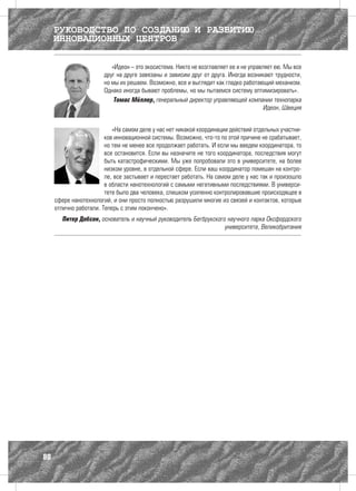 РУКОВОДСТВО ПО СОЗДАНИЮ И РАЗВИТИЮ
     ИННОВАЦИОННЫХ ЦЕНТРОВ

                          «Идеон – это экосистема. Никто не возглавляет ее и не управляет ею. Мы все
                       друг на друге завязаны и зависим друг от друга. Иногда возникают трудности,
                       но мы их решаем. Возможно, все и выглядит как гладко работающий механизм.
                       Однако иногда бывают проблемы, но мы пытаемся систему оптимизировать».
                           Томас Мёллер, генеральный директор управляющей компании технопарка
                                                                                      Идеон, Швеция


                           «На самом деле у нас нет никакой координации действий отдельных участни-
                        ков инновационной системы. Возможно, что-то по этой причине не срабатывает,
                        но тем не менее все продолжает работать. И если мы введем координатора, то
                        все остановится. Если вы назначите не того координатора, последствия могут
                        быть катастрофическими. Мы уже попробовали это в университете, на более
                        низком уровне, в отдельной сфере. Если ваш координатор помешан на контро-
                        ле, все застывает и перестает работать. На самом деле у нас так и произошло
                        в области нанотехнологий с самыми негативными последствиями. В универси-
                        тете было два человека, слишком усиленно контролировавшие происходящее в
     сфере нанотехнологий, и они просто полностью разрушили многие из связей и контактов, которые
     отлично работали. Теперь с этим покончено».
        Питер Добсон, основатель и научный руководитель Бегбрукского научного парка Оксфордского
                                                                    университета, Великобритания




80
 
