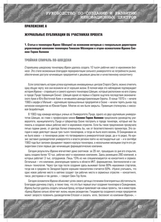 РУКОВОДСТВО ПО СОЗДАНИЮ И РАЗВИТИЮ
                                ИННОВАЦИОННЫХ ЦЕНТРОВ

ПРИЛОЖЕНИЕ А

ЖУРНАЛЬНЫЕ ПУБЛИКАЦИИ ОБ УЧАСТНИКАХ ПРОЕКТА

1. Статья о технопарке Идеон (Швеция) на основании интервью с генеральным директором
управляющей компании технопарка Томасом Мёллером и отцом-основателем Идеона Све-
ном-Тором Холмом

ТРОЙНАЯ СПИРАЛЬ ПО-ШВЕДСКИ

Старейшему шведскому технопарку Идеон удалось создать 10 тысяч рабочих мест в наукоемком биз-
несе. Это стало возможным благодаря переориентации сильного университета на потребности рынка,
обеспечению доступа начинающих предприятий к дешевым деньгам и качественному консалтингу


    Если сопоставить истории успеха крупнейших инновационных центров Старого Света, можно отметить
одну общую черту: все они возникли не от хорошей жизни. В полной мере это наблюдение подтверждает
история Идеона – старейшего и самого крупного технопарка Швеции, который расположен на юге страны
в городе Лунде (провинция Сконе). Швеция одной из первых в Европе ощутила последствия экономиче-
ского бума в Юго-Восточной Азии и начавшейся деиндустриализации Европы. В конце 1970-х – начале
1980-х верфи в Мальмё – крупнейшие промышленные предприятия в Сконе – начали терять рынок под
натиском конкурентов из Южной Кореи. Многие из них были закрыты. Провинция столкнулась с массо-
вой безработицей.
   В 1983 году команда молодых ученых из Университета Лунда, одного из двух крупнейших универси-
тетов Швеции, во главе с профессором химии Свеном-Тором Холмом предложила руководству уни-
верситета, муниципалитету Лунда и губернатору Сконе построить в городе технопарк, который мог бы
помочь в создании новых рабочих мест в наукоемких отраслях. Если бы такое предложение прозвучало
пятью годами ранее, от доктора Холма отмахнулись бы, как от безответственного прожектера. Это се-
годня в мире действует свыше трех тысяч технопарков, а тогда их было всего восемь. В Скандинавии их
не было вовсе – о технопарках разве что поговаривали в университетской среде, да и то редко. Но кри-
зис заставил руководителей университета и власти региона пойти на нестандартный шаг – и в сентябре
1983 года был заложен фундамент первого корпуса технопарка, а несколькими месяцами спустя его ре-
зидентами стали первые две начинающие фармацевтические компании.
   Сегодня результаты Идеона впечатляют даже скептиков: за 28 лет, прошедших со дня его открытия,
здесь создано более 10 тыс. рабочих мест в наукоемких компаниях. Здесь размещено 280 компаний, в
которых работает 3 тыс. сотрудников. Лишь 15% из них специализируются на консалтинге и сервисе.
Остальные – это компании, реализующие проекты в области ИКТ, фармацевтики, биотехнологий и «зе-
леных» технологий. Через три года после создания здесь выживает более 80% наукоемких стартапов,
тогда как в среднем по Западной Европе хорошим показателем считается 60%. «Нужно учитывать, что
одно новое рабочее место в хайтеке создает три рабочих места в сервисных отраслях – консалтинге,
такси, ресторанах и так далее», – говорит Свен-Тор Холм.
   Сегодня основатели Идеона объясняют успех своего детища стечением благоприятных обстоятельств.
Благодаря удачному старту, а также тому, что это был первый опыт создания технопарка в Скандинавии,
Идеону быстро удалось создать сильный бренд, который привлекает как новые проекты, так и инвесторов.
«Бренд Идеона сильно облегчает жизнь нашим резидентам. Гендиректор созданного вчера предприятия
может запросто позвонить руководителям Ericsson и сказать: алло, беспокоят из компании Идеона», –


                                                                                                       81
 