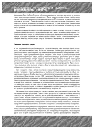 РУКОВОДСТВО ПО СОЗДАНИЮ И РАЗВИТИЮ
     ИННОВАЦИОННЫХ ЦЕНТРОВ
     рассказывает Свен-Тор Холм. Структура собственников имущества технопарка практически не менялась
     за все время его существования, благодаря чему в Идеоне удалось создать устойчивую и эффективную
     систему управления (в управляющей компании работает всего 12 сотрудников, так как многие функции
     переданы на аутсорсинг). Пример Идеона быстро убедил шведских политиков в эффективности техно-
     парков для развития национальной экономики, благодаря чему в стране была создана финансируемая
     государством система поддержки инновационного бизнеса. Сегодня технопарк использует эту систему
     на сто процентов.
        Однако решающее значение для успеха Идеона имела постоянная поддержка со стороны государства,
     университета и крупного частного бизнеса и взаимодействие с ними – та самая «тройная спираль», о ко-
     торой сегодня много говорят как о необходимом условии эффективной работы инновационной системы.
     Правда, когда Идеон создавался, этот термин еще не был введен в оборот, а сама «тройная спираль по-
     шведски» имеет ряд уникальных черт, которые, собственно, и обеспечивают ее эффективность.


     Технопарк культуры и отдыха

     В том, что университет сыграл решающую роль в развитии как Лунда, так и технопарка Идеон, убежда-
     ешься, как только въезжаешь в город. На 100 тыс. постоянных жителей Лунда приходится 40 тыс. сту-
     дентов. Собственно, точно определить, где заканчивается город и начинается университетский кампус,
     невозможно – первые университетские здания находятся в сотне метров от расположенного в самом
     центре древнего романского собора, а затем университетские корпуса простираются далее на северо-
     восток, занимая примерно четверть городской территории. Идеон находится по другую сторону узкой
     улочки от корпусов университетских Школы экономики, Технологического университета, Химического
     центра, Экологического центра и Биомедицинского центра. Сегодня среди резидентов Идеона практи-
     чески невозможно найти компанию, которая не была бы связана с университетом – происхождением,
     сотрудниками или деловыми контактами.
        Хотя университет и стоял у истоков технопарка, университетское руководство никогда не стремилось
     активно участвовать в управлении Идеоном и уж тем более вступать с ним в какие бы то ни было иму-
     щественные отношения. В любых принятых на себя обязательствах университет видел угрозу собствен-
     ной автономии. Лишь однажды, в начале 1990-х, университет был вынужден поступиться принципами,
     когда очередной кризис, затронувший шведскую финансовую систему и рынок недвижимости, привел к
     банкротству девелоперской компании – совладельца недвижимого имущества Идеона. Разработанный
     властями Сконе совместно с крупнейшим региональным банком план спасения Идеона предусматривал,
     что университет получит льготный кредит на выкуп имущества технопарка и доли в его управляющей
     компании. Впрочем, при первой же возможности университет с этими активами расстался – в 2006 году
     его доля была продана девелоперской компании Wihlborgs Fastigheter AB.
         Несравненно более важную роль играли и играют отношения между компаниями – резидентами Иде-
     она и университетской профессурой. С одной стороны, профессора часто работают по заказу резидентов
     технопарка, что не­ дивительно, поскольку многие проекты Идеона возникли в стенах университета. С
                       у
     другой стороны, ведущие специалисты НИОКР-подразделений резидентов технопарка и расположенных
     поблизости лабораторий гигантов хайтека регулярно привлекаются к преподаванию в университете. Важ-
     но, что речь обычно идет о личных неформальных контактах, которые были бы невозможны, если бы тех-
     нопарк и НИР-подразделения крупных компаний не находились в шаговой доступности от университета.
        Коммерциализацию университетских разработок значительно облегчает то обстоятельство, что, со-
     гласно шведскому законодательству, созданная на бюджетные средства интеллектуальная собственность
     целиком и полностью принадлежит исследователю, а не университету или государству. «Наши соседи из
     Дании какое-то время назад решили изменить эту систему и сделали правообладателем государство.



82
 
