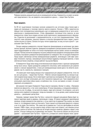 РУКОВОДСТВО ПО СОЗДАНИЮ И РАЗВИТИЮ
                                ИННОВАЦИОННЫХ ЦЕНТРОВ
Реформа оказалась разрушительной для их инновационной системы. Университеты не имеют ни малей-
шего представления о том, как превратить свои разработки в деньги», – говорит Свен-Тор Холм.


Наука продавать

За 28 лет существования технопарка значение университета как источника новых бизнес-идей и
кадров для приходящих в технопарк проектов заметно возросло. Начиная с 1980-х правительство
Швеции стало последовательно реализовывать курс на превращение университетов из чисто иссле-
довательских в предпринимательские. «Чтобы сформировать постоянный поток проектов, во всех
университетах страны была создана система сугубо практического предпринимательского образова-
ния. Студентам не рассказывают о предпринимательстве, их учат быть предпринимателями. Чтобы
запустить такие программы, пришлось привлечь в качестве преподавателей много людей с практи-
ческим опытом со стороны. Сначала эти курсы читали профессора, но кому это было нужно?» – рас-
сказывает Свен-Тор Холм.
   Сегодня шведские университеты получают бюджетное финансирование на выполнение трех равно-
значных функций: обучение студентов, проведение исследований и распространение знаний. Последняя
задача предусматривает не только и не столько популяризацию научных знаний, сколько их коммерциа-
лизацию. Поэтому количество выведенных на рынок университетских разработок непосредственно влияет
на объемы получаемого университетом финансирования из госбюджета. Все это вынудило Университет
Лунда создать собственную систему коммерциализации разработок, включающую в себя офис транс-
фера технологий, структуры, оказывающие консультативную поддержку стартующим проектам, а также
собственный бизнес-инкубатор, который работает под крылом Идеона.
   В Университете Лунда связи между естественнонаучными факультетами и крупными корпорациями
всегда были сильны. Однако руководство университета попыталось найти возможности для развития
связей и с малыми предприятиями, а также для коммерциализации знаний даже в тех областях иссле-
дований, где это, казалось бы, невозможно в принципе.
   «На самом деле такой подход никогда не был традиционным для шведских университетов, точно так
же, как и для русских, – говорит Свен-Тор Холм. – Работая с малыми предприятиями, вы никогда не сде-
лаете академическую карьеру. Они не инвестируют в долгосрочные исследования. Им нужен продукт уже
сегодня, пусть они будут использовать для этого технологии вчерашнего дня. Такие предприятия могут
использовать практически любые знания, но проблема в том, что они, как правило, не знают, что может
предложить им университет».
    Для решения этой задачи Университет Лунда запустил программу «Эксперт по найму». «Программа
охватила все факультеты, в том числе гуманитарные. И когда спрашиваешь у сотрудников университе-
та, есть ли у них что-нибудь, что они могли бы продать, люди часто отвечают: это интересно, у нас никто
никогда ничего подобного не спрашивал, теперь мы понимаем: то, что мы делаем, имеет экономическую
ценность», – рассказывает доктор Холм.
   Например, приводит пример Свен-Тор Холм, в результате грядущего расширения Идеона будет за-
тронута территория одной из деревень, прилегающая к городу. «Я спросил менеджмент девелоперской
компании, которая занимается этим проектом: а что вы знаете про эту деревню? Они сказали: мы знаем
только то, что собираемся строить на этом месте. Тогда я пришел на исторический факультет и спросил
у них то же самое. Они ответили: “Мы знаем про эту деревню все. У нас есть фотографии ее жителей
начиная с 1880-х годов, у нас есть рецепты блюд, которые тогда в ней готовили, у нас записаны устные
истории о многих ее жителях. Мы знаем все об истории сельского хозяйства, деревень и ферм в этом
регионе”. И когда я сообщил все это девелоперу, мне сказали: “Мы хотели бы заказать им книгу об этой
деревне”, – рассказывает Свен-Тор Холм. – Кроме того, у истфака есть записи народных песен, сделан-


                                                                                                          83
 
