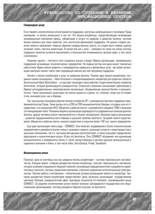 РУКОВОДСТВО ПО СОЗДАНИЮ И РАЗВИТИЮ
                                ИННОВАЦИОННЫХ ЦЕНТРОВ
Гипермаркет услуг

Если говорить исключительно об инструментах поддержки, доступных размещенным в технопарке Лунда
компаниям, то ничего уникального в них нет. Это бизнес-инкубаторы, предоставляющие начинающим
инновационным компаниям офисы, лаборатории и услуги по ведению и развитию бизнеса, система
бизнес-тренинга для таких проектов, сеть институтов финансовой поддержки. На ранних стадиях раз-
вития проекты привлекают главным образом государственные гранты, на стадии роста первую скрипку
начинают играть частные инвестиции. В целом все как у всех – примерно по такой же схеме систему
поддержки проектов пытаются организовать в большинстве инновационных центров мира, в том числе
в российских.
   Поражает другое – плотность сети созданных внутри и вокруг Идеона организаций, занимающихся
поддержкой начинающих технологических предприятий. На первый взгляд она даже может показаться
избыточной. Идеон можно сравнить с гипермаркетом сервисных и финансовых услуг, где любая начина-
ющая компания сможет найти себе подходящую именно для нее программу поддержки.
   Начнем с бизнес-инкубаторов и услуг по развитию бизнеса. Помимо двух бизнес-инкубаторов, соз-
данных самим технопарком, – Ideon Innovation и специализированного инкубатора для проектов в области
биотехнологий Ideon Bioincubator – в структуре технопарка также работает студенческий бизнес-инкубатор
VentureLab, который финансируется университетом. Отдельного внимания заслуживают работающие в
Идеоне негосударственные некоммерческие организации, объединяющие крупный бизнес и муниципа-
литеты. Такие организации существуют во многих развитых странах, но, пожалуй, нигде они не играют
столь значимой роли, как в Швеции.
   Так, под крылом технопарка работает бизнес-инкубатор LIFT, учрежденный Центром поддержки пред-
принимательства Лунда. Такие центры есть в 200 из 290 муниципалитетов Швеции, и созданы они не го-
сударством, а по инициативе НКО «Общество и рабочие места», учрежденной в середине 1980-х бывшими
топ-менеджерами Volvo. Половина бюджета организации формируется из добровольных взносов крупного
бизнеса, другую половину вносят муниципалитеты и бизнес-объединения. Основная задача организации
– развитие предпринимательства в Швеции и решение проблем занятости. За время своего существо-
вания «Общество и рабочие места» оказало содействие в открытии более 190 тыс. малых предприятий.
   Еще одна организация такого рода – CONNECT. Она помогает создаваемым в Сконе технологическим
предприятиям в разработке бизнес-плана и «упаковке» проекта, организует встречи с инвесторами (как с
крупными компаниями, так и с частными венчурными капиталистами), а также оказывает юридические,
аудиторские и консалтинговые услуги. И все это бесплатно. Сеть CONNECT объединяет все крупнейшие
муниципалитеты и университеты Сконе, а также присутствующие в регионе крупные промышленные и
сервисные компании и банки, в том числе Volvo, AstraZeneca, Preab, Swedbank.


Инновационная опека

Пожалуй, одно из ключевых ноу-хау шведских бизнес-инкубаторов – система персонального наставни-
чества. Каждый проект, ставший резидентом бизнес-инкубатора, получает персонального наставника,
который в режиме ежедневного общения помогает начинающим предпринимателям в разработке марке-
тинговых стратегий, системы управления компанией, стратегии управления интеллектуальной собствен-
ностью. Причем работа с наставником – обязательное условие размещения проекта в инкубаторе. Тре-
неров резидентам бизнес-инкубаторов предоставляют сразу несколько организаций: государственная
компания Teknopol, университетский офис трансфера технологий LU Innovation, упоминавшийся выше
CONNECT. За редкими исключениями услуги бизнес-тренеров субсидируются государством или обще-
ственными организациями, поэтому резиденты Идеона получают их бесплатно.



                                                                                                         85
 