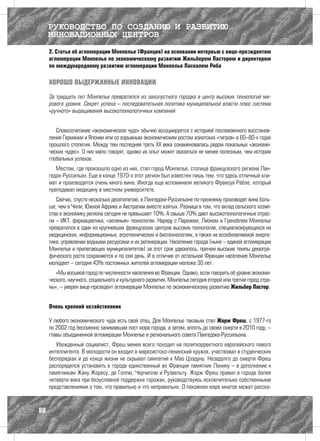 РУКОВОДСТВО ПО СОЗДАНИЮ И РАЗВИТИЮ
     ИННОВАЦИОННЫХ ЦЕНТРОВ
     2. Статья об агломерации Монпелье (Франция) на основании интервью с вице-президентом
     агломерации Монпелье по экономическому развитию Жильбером Пастором и директором
     по международному развитию агломерации Монпелье Паскалем Риба

     ХОРОШО ВЫДЕРЖАННЫЕ ИННОВАЦИИ

     За тридцать лет Монпелье превратился из захолустного городка в центр высоких технологий ми-
     рового уровня. Секрет успеха – последовательная политика муниципальной власти плюс система
     «ручного» выращивания высокотехнологичных компаний


        Словосочетание «экономическое чудо» обычно ассоциируется с историей послевоенного восстанов-
     ления Германии и Японии или со взрывным экономическим ростом азиатских «тигров» в 60–80-х годах
     прошлого столетия. Между тем последняя треть XX века ознаменовалась рядом локальных «экономи-
     ческих чудес». О них мало говорят, однако их опыт может оказаться не менее полезным, чем истории
     глобальных успехов.
        Местом, где произошло одно из них, стал город Монпелье, столица французского региона Лан-
     гедок-Руссильон. Еще в конце 1970-х этот регион был известен лишь тем, что здесь отличный кли-
     мат и производится очень много вина. Иногда еще вспоминали великого Франсуа Рабле, который
     преподавал медицину в местном университете.
        Сейчас, спустя несколько десятилетий, в Лангедоке-Руссильоне по-прежнему производят вина боль-
     ше, чем в Чили, Южной Африке и Австралии вместе взятых. Разница в том, что вклад сельского хозяй-
     ства в экономику региона сегодня не превышает 10%. А свыше 70% дают высокотехнологичные отрас-
     ли – ИКТ, фармацевтика, «зеленые» технологии. Наряду с Парижем, Лионом и Греноблем Монпелье
     превратился в один из крупнейших французских центров высоких технологий, специализирующихся на
     медицинских, информационных, агротехнических и биотехнологиях, а также на возобновляемой энерге-
     тике, управлении водными ресурсами и их регенерации. Население города (ныне – единой агломерации
     Монпелье и прилегающих муниципалитетов) за этот срок удвоилось, причем высокие темпы демогра-
     фического роста сохраняются и по сей день. И в отличие от остальной Франции население Монпелье
     молодеет – сегодня 43% постоянных жителей агломерации моложе 30 лет.
        «Мы восьмой город по численности населения во Франции. Однако, если говорить об уровне экономи-
     ческого, научного, социального и культурного развития, Монпелье сегодня второй или третий город стра-
     ны», – уверен вице-президент агломерации Монпелье по экономическому развитию Жильбер Пастор.


     Очень крепкий хозяйственник

     У любого экономического чуда есть свой отец. Для Монпелье таковым стал Жорж Фреш, с 1977-го
     по 2002 год бессменно занимавший пост мэра города, а затем, вплоть до своей смерти в 2010 году, –
     главы объединенной агломерации Монпелье и регионального совета Лангедока-Руссильона.
        Убежденный социалист, Фреш менее всего походил на политкорректного европейского левого
     интеллигента. В молодости он входил в марксистско-ленинский кружок, участвовал в студенческих
     беспорядках и до конца жизни не скрывал симпатий к Мао Цзэдуну. Незадолго до смерти Фреш
     распорядился установить в городе единственный во Франции памятник Ленину – в дополнение к
     памятникам Жану Жоресу, де Голлю, Черчиллю и Рузвельту. Жорж Фреш правил в городе более
     четверти века при безусловной поддержке горожан, руководствуясь исключительно собственными
     представлениями о том, что правильно и что неправильно. О покойном мэре многое может расска-



88
 