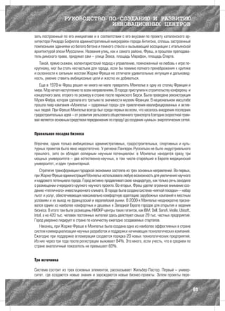 РУКОВОДСТВО ПО СОЗДАНИЮ И РАЗВИТИЮ
                                ИННОВАЦИОННЫХ ЦЕНТРОВ
зать построенный по его инициативе и в соответствии с его вкусами по проекту каталонского ар-
хитектора Рикардо Бофилла административный микрорайон города Антигона, сплошь застроенный
помпезными зданиями из белого бетона и темного стекла и вызывающий ассоциации с итальянской
архитектурой эпохи Муссолини. Названия улиц, как и самого района, Фреш, в прошлом преподава-
тель римского права, придумал сам – улица Зевса, площадь Марафон, площадь Спарта.
   Такой, прямо скажем, волюнтаристский подход к управлению, помноженный на любовь к игре по-
крупному, мог бы стать несчастьем для города, если бы помимо полного пренебрежения к критике
и склонности к сильным жестам Жоржа Фреша не отличали удивительные интуиция и дальновид-
ность, умение ставить амбициозные цели и жестко их добиваться.
   Еще в 1978-м Фреш решил ни много ни мало превратить Монпелье в одну из столиц Франции и
мира. Мэр начал наступление по всем направлениям. В городе приступили к строительству конференц- и
концертного зала, второго по размеру в стране после парижского Берси. Была проведена реконструкция
Музея Фабра, которая сделала его третьим по значимости музеем Франции. В национальном масштабе
прошла пиар-кампания «Монпелье – одаренный город» для привлечения квалифицированных и актив-
ных людей. При Фреше Монпелье всегда был среди первых во всем, что касалось внедрения последних
градостроительных идей – от развития рельсового общественного транспорта (сегодня скоростной трам-
вай является основным средством передвижения по городу) до создания «умных» энергетических сетей.


Правильная посадка бизнеса

Впрочем, одних только амбициозных административных, градостроительных, спортивных и куль-
турных проектов было явно недостаточно. У региона Лангедок-Руссильон не было индустриального
прошлого, зато он обладал солидным научным потенциалом: в Монпелье находится сразу три
мощных университета – два естественно-научных, в том числе старейший в Европе медицинский
университет, и один гуманитарный.
    Стратегия трансформации городской экономики состояла из трех основных направлений. Во-первых,
при Жорже Фреше администрация Монпелье использовала любую возможность для увеличения научного
и кадрового потенциала города. Город активно продавливал свою кандидатуру, как только речь заходила
о размещении очередного крупного научного проекта. Во-вторых, Фреш уделял огромное внимание соз-
данию «тепличного» инвестиционного климата. В городе была создана система «мягкой посадки» – набор
льгот и услуг, обеспечивающих максимально комфортную адаптацию зарубежных компаний к местным
условиям и их выход на французский и европейский рынки. В 2000-х Монпелье неоднократно призна-
вался одним из наиболее комфортных и дешевых в Западной Европе городов для открытия и ведения
бизнеса. В итоге там были размещены НИОКР-центры таких гигантов, как IBM, Dell, Sanofi, Veolia, Ubisoft,
Intel, а на 420 тыс. человек постоянных жителей здесь действуют свыше 29 тыс. частных предприятий.
Город уверенно лидирует в стране по количеству ежегодно создаваемых стартапов.
    Наконец, при Жорже Фреше в Монпелье была создана одна из наиболее эффективных в стране
систем коммерциализации научных разработок и поддержки начинающих технологических компаний.
Ежегодно при поддержке агломерации создается порядка 20 новых технологических предприятий.
Из них через три года после регистрации выживает 84%. Это много, если учесть, что в среднем по
стране аналогичный показатель не превышает 60%.


Три источника

Система состоит из трех основных элементов, рассказывает Жильбер Пастор. Первый – универ-
ситет, где создаются новые знания и зарождаются новые бизнес-проекты. Затем проекты пере-


                                                                                                           89
 