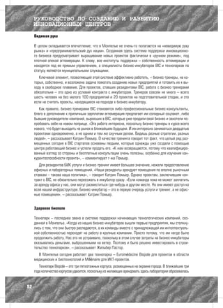 РУКОВОДСТВО ПО СОЗДАНИЮ И РАЗВИТИЮ
     ИННОВАЦИОННЫХ ЦЕНТРОВ
     Видимая рука

     В целом складывается впечатление, что в Монпелье не очень-то полагаются на «невидимую руку
     рынка» и «предпринимательский дух нации». Созданная здесь система поддержки инновационно-
     го бизнеса предусматривает выращивание новых проектов фактически в «ручном режиме», под
     плотной опекой агломерации. К слову, все институты поддержки – собственность агломерации и
     находятся под ее прямым управлением, а специалисты бизнес-инкубаторов BIC и технопарков по
     статусу являются муниципальными служащими.
        Ключевой элемент, позволяющий этой системе эффективно работать, – бизнес-тренеры, на ко-
     торых, собственно, и возложена задача помогать созданию новых предприятий и готовить их к вы-
     ходу в свободное плавание. Для проектов, ставших резидентами BIC, работа с бизнес-тренерами
     обязательна – это одно из условий контракта с инкубатором. Тренеров совсем не много – всего
     шесть человек на без малого 100 предприятий и 20 проектов на подготовительной стадии, и это
     если не считать проекты, находящиеся на подходе к бизнес-инкубатору.
        Как правило, бизнес-тренерами BIC становятся либо профессиональные бизнес-консультанты,
     благо в дополнение к приличным зарплатам агломерация предлагает им солидный соцпакет, либо
     бывшие руководители компаний, выросших в BIC, которые уже продали свой бизнес и захотели по-
     пробовать себя на новом поприще. «Эта работа интересна, поскольку бизнес-тренеры в курсе всего
     нового, что будет выходить на рынок в ближайшем будущем. И им интересно заниматься двадцатью
     проектами одновременно, а не одним и тем же скучным делом. Видишь разные стратегии, разных
     людей», – рассказывает Катрин Помьер. О качестве тренинга говорит тот факт, что целый ряд раз-
     мещенных сегодня в BIC стартапов основаны людьми, которые однажды уже создали с помощью
     центра работающий бизнес и успели продать его. «К нам возвращаются, потому что квалифициро-
     ванный взгляд со стороны и бесплатные консультации очень полезны, особенно для изучения кон-
     курентоспособности проекта», – комментирует г-жа Помьер.
        Для резидентов БИК услуги и бизнес-тренинг имеют большее значение, нежели предоставление
     офисных и лабораторных помещений. «Наши резиденты арендуют помещения по вполне рыночным
     ставкам – такова наша политика», – говорит Катрин Помьер. Однако проектам, заключившим кон-
     тракт с BIC, не обязательно переезжать в инкубатор сразу. «Если команда пока не может заплатить
     за аренду офиса у нас, они могут разместиться где-нибудь в другом месте. Но они имеют доступ ко
     всей нашей инфраструктуре. Бизнес-инкубатор – это в первую очередь услуги и тренинг, а не офис-
     ные помещения», – рассказывает Катрин Помьер.


     Здоровое биополе

     Технопарк – последнее звено в системе поддержки начинающих технологических компаний, соз-
     данной в Монпелье. «Когда из наших бизнес-инкубаторов вышли первые предприятия, мы столкну-
     лись с тем, что они быстро распадаются, а их команды вместе с принадлежащей им интеллектуаль-
     ной собственностью переходят на работу в крупные компании. Просто потому, что им негде было
     продолжить работу. Нас это не устраивало, поскольку в этом случае затраты на бизнес-инкубаторы
     оказывались деньгами, выброшенными на ветер. Поэтому и было решено инвестировать в строи-
     тельство технопарков», – рассказывает Жильбер Пастор.
       В Монпелье сегодня работает два технопарка – Euromédecine Biopole для проектов в области
     медицинских и биотехнологий и Millénaire для ИКТ-проектов.
        Технопарк Biopole – это три пятиэтажных корпуса, размещенных на окраине города. В ближайшие три
     года количество корпусов удвоится, поскольку из желающих арендовать здесь лаборатории образовалась


92
 