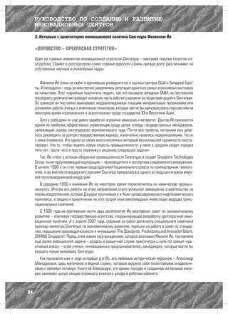 РУКОВОДСТВО ПО СОЗДАНИЮ И РАЗВИТИЮ
     ИННОВАЦИОННЫХ ЦЕНТРОВ
     3. Интервью с архитектором инновационной политики Сингапура Филиппом Йо

     «ВОРОВСТВО – ПРЕКРАСНАЯ СТРАТЕГИЯ»

     Один из главных элементов инновационной стратегии Сингапура – массовая покупка талантов из-
     за рубежа. Однако в долгосрочном плане главные идеологи страны прежде всего рассчитывают на
     собственные научные и инженерные кадры


        Филиппа Йо очень не любят в крупнейших университетах и научных центрах США и Западной Евро-
     пы. И немудрено – ведь за ним прочно закрепилась репутация одного из самых агрессивных охотников
     за талантами. Этот «серийный похититель людей», как его прозвали западные СМИ, на протяжении
     последнего десятилетия проводит основную часть рабочего времени за пределами родного Сингапура.
     За границей он постоянно выискивает неудовлетворенных текущим материальным положением или
     условиями работы ученых и инженеров-технологов, которых могла бы заинтересовать перспектива на
     некоторое время «прописаться» в экзотическом городе-государстве Юго-Восточной Азии.
        Зато у себя дома он уже давно заработал огромное уважение и авторитет. Доктор Йо признается
     одним из наиболее эффективных управленцев среди целой плеяды государственных менеджеров,
     заложивших основу сингапурского экономического чуда. Почти все проекты, которыми ему дове-
     лось руководить за долгую государственную карьеру, изначально казались нереализуемыми. Но он
     с ними справился. И в одном из своих многочисленных интервью без излишней скромности конста-
     тировал: «На то, чтобы поднять новую отрасль промышленности, у меня в среднем уходит порядка
     пяти лет, после чего я просто перехожу к решению следующей задачи».
        Так, Йо стоял у истоков оборонной промышленности Сингапура и создал Singapore Technologies
     Group, ныне преуспевающую корпорацию – производителя и экспортера современного вооружения.
     В начале 1980-х он стал первым председателем Национального совета по компьютерным техноло-
     гиям, и во многом благодаря его усилиям Сингапур превратился в одного из ведущих игроков миро-
     вой полупроводниковой индустрии.
        В середине 1990-х внимание Йо на некоторое время переключилось на химическую промыш-
     ленность. Итогом его работы на этом направлении стало успешное завершение строительства на
     новом искусственном острове Джуронг крупнейшего в Азии суперсовременного нефтехимического
     комплекса, а заодно и привлечение на этот остров многомиллиардных инвестиций ведущих транс-
     национальных компаний.
        С 1986 года на протяжении почти двух десятилетий Йо возглавлял совет по экономическому
     развитию – ключевое государственное агентство, координирующее разработку долгосрочной инно-
     вационной политики. А с апреля 2007 года, сохранив за собой должность специального советника
     премьер-министра Сингапура по экономическому развитию, перешел на работу в совет по стандар-
     там, повышению производительности и инновациям (The Standards, Productivity and Innovation Board,
     SPRING Singapore). Перед этим новым госучреждением, которое возглавил Филипп Йо, поставлена
     еще более амбициозная задача – создать в крошечной стране практически с нуля тот самый «кре-
     ативный класс» – слой ученых, инновационных предпринимателей, менеджеров, которые могли бы
     вершить новую экономику Сингапура.
        Как признался нам в ходе интервью д-р Йо, его любимый исторический персонаж – Александр
     Македонский, царь маленькой и бедной страны, который окружил себя талантливыми сподвижни-
     ками и завоевал полмира. Книги об Александре, его армии, походах и созданной им великой импе-
     рии занимают целую секцию огромного книжного шкафа в рабочем кабинете.



94
 