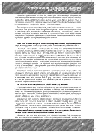 РУКОВОДСТВО ПО СОЗДАНИЮ И РАЗВИТИЮ
                               ИННОВАЦИОННЫХ ЦЕНТРОВ
   Филипп Йо с удовольствием рассказал нам, зачем страна тратит миллиарды долларов на раз-
витие инновационной экономики и почему главным направлением его текущей работы стала широ-
комасштабная программа по стимулированию притока лучших мозгов. Причем далеко не только за
счет массовой закупки оптом и в розницу зарубежных специалистов, но и при помощи целенаправ-
ленного выращивания национальных научных и инженерных кадров.
   «Если вы хотите построить великую страну, создайте собственную армию талантов», – посове-
товал доктор Йо в заключение нашей беседы. Она состоялась в офисе, расположенном на одном
из этажей небоскреба, входящего в состав Биополиса. Разработка и успешный запуск проекта по
созданию этого ультрасовременного технопарка, на территории которого сегодня активно развива-
ются различные направления биомедицинских исследований, стали очередным весомым успехом
неутомимого дирижера сингапурской инновационной политики.


   – Нам было бы очень интересно понять специфику инновационной инфраструктуры Син-
гапура. Какие трудности возникли при ее создании, каких ошибок следовало избегать?
   – Инновации – это не роскошь, а необходимость. Мы всегда были прежде всего ориентирова-
ны на экспорт, поскольку у нас почти нет своего внутреннего рынка. У нас нет никаких природных
ресурсов, поэтому наш главный козырь – это люди, мозги. До обретения независимости от Вели-
кобритании мы выживали за счет выгодного с точки зрения международной торговли географиче-
ского положения, а затем с середины 1970-х начали активно осуществлять индустриализацию эко-
номики. Но, по сути, сейчас мы занимаемся тем, что производим продукцию для других государств.
Ежегодный объем чистого экспорта Сингапура очень приличный для такого маленького государства
– около 200 миллиардов долларов США. Однако при этом на долю производства приходится лишь
от 20 до 24 процентов ВВП. Поэтому на самом деле основные наши проблемы не связаны с чисто
производственной составляющей.
   Позвольте это объяснить по-простому. Допустим, у кого-то есть уникальная идея, на базе кото-
рой создается тот или иной продукт, например компьютер Apple. Для нас проблема состоит в том,
что мы занимаемся производством, маркетингом и распространением продукта, а сама идея нам
не принадлежит, она – актив компании Apple. В этом и заключается главное ограничение нашего
роста: мы, как производители, получаем мало, а Apple, которая сама не производит, а только вла-
деет идеей, получает основную прибыль.
  – И что же вы пытаетесь предпринять, чтобы изменить эту ситуацию?
   – Поскольку для обеспечения устойчивого экономического роста необходимо создавать свои соб-
ственные продукты и услуги, генерировать инновации, в 1991 году совет по экономическому раз-
витию (СЭР), которым я тогда руководил, принял решение о создании специального национального
совета по науке и технологиям. Основная прибыль обеспечивается новыми идеями, поэтому нужно
развивать собственные идеи, которые делают деньги.
   Следующий шаг после разработки собственной идеи – ее успешная коммерциализация. Конечно,
хорошо иметь много ученых, но сами ученые не создают новые рабочие места. Важно взять идею
ученого и как-то ее применить, например в производстве какого-то продукта. Поэтому с 1990-х го-
дов СЭР совместно с советом по науке и технологиям осуществляет крупные инвестиции в разработ-
ку продуктов и услуг на базе идей, придуманных в наших научно-исследовательских учреждениях.
  – Нехватка собственной научно-исследовательской базы, по-видимому, была очень се-
рьезным препятствием для инновационного развития Сингапура?
  – Во многом так и было, ведь мы пытались быть конкурентоспособными. Пока, на данный мо-
мент, мы все еще лишь пытаемся снизить стоимость производства по сравнению с Китаем, кото-


                                                                                                  95
 
