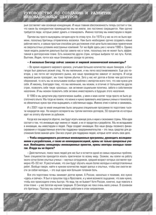 РУКОВОДСТВО ПО СОЗДАНИЮ И РАЗВИТИЮ
     ИННОВАЦИОННЫХ ЦЕНТРОВ
     рый составляет нам основную конкуренцию. И наша главная обеспокоенность теперь состоит в том,
     что какое бы конкурентное преимущество мы ни имели, оно постоянно сокращается. Нам срочно
     требуются люди, которые умеют думать и планировать. Именно поэтому мы инвестируем в людей.
        Причем мы просто вынуждены сегодня идти по этому пути. А в 1970-е у нас на это не было вре-
     мени, поскольку британцы отправлялись восвояси. Нам было необходимо срочно создавать новые
     рабочие места, и самым простым способом для достижения этой цели было массовое привлечение
     на сверхльготных условиях иностранных компаний. Тот же Apple здесь уже с начала 1980-х. Однако
     такая модель развития довольно быстро завела нас в тупик, поскольку она не может быть эффек-
     тивной в долгосрочном плане. Есть множество других стран, которые выбрали тот же путь: Китай,
     Вьетнам, Индия, почти все наши ближайшие соседи по региону.
        – А насколько Сингапур сейчас зависим от мировой экономической конъюнктуры?
        – Во время недавнего мирового кризиса, учитывая большое количество наших банкиров, в Син-
     гапуре был довольно резкий спад. Но мы маленькие, и мы легко восстанавливаемся. Еще раз по-
     вторю, у нас почти нет внутреннего рынка, все наше производство зависит от экспорта. И когда
     мировой рынок проседает, мы тоже терпим убытки. Зато у нас нет долгов и более чем достаточно
     сбережений, то есть мы не испытываем особых проблем с импортом всего того, что нам нужно для
     себя. И наконец, благодаря тому, что мы маленькие, мы можем, в отличие от большинства других
     стран, позволить себе такую «роскошь», как активная социальная политика, забота о собственном
     населении. И мы можем позволить себе активно инвестировать в будущее этого населения.
        В 1990-е мы допустили ряд стратегических ошибок, у меня и моих коллег тогда просто не было до-
     статочного опыта. Мы тогда не поняли, что можно и нужно привлекать иностранных ученых и технологов,
     но обязательно нужно при этом выращивать и собственные кадры. Именно этим я сейчас и занимаюсь.
        И с 2001 года по моей инициативе была запущена специальная программа по подготовке тыся-
     чи кандидатов наук. На каждого аспиранта мы тратим миллион долларов, 50 процентов из которых
     идет на оплату обучения за рубежом.
        Когда все они вернутся обратно, они будут играть важную роль в науке и экономике страны. Моя идея
     состоит в том, что инновации идут именно от людей, а не от продуктов и разработок. Мы не вкладываем
     в инновации, мы инвестируем в людей. Люди создают инновации. Все наши фонды посевного финан-
     сирования и государственные агентства поддержки предпринимательства – это лишь средство для до-
     стижения более важной цели. Они все служат для поддержки людей, которые хотят начать свое дело.
        – Чтобы координировать различные инновационные программы, руководить исследова-
     ниями и разработками, а также их коммерциализацией, нужны не только прекрасные уче-
     ные. Необходимы менеджеры инновационных проектов, нужны менторы молодых талан-
     тов. Откуда вы их берете?
        – Действительно, поиск таких людей для нас был и остается одной из самых серьезных проблем.
     Таких специалистов приходится искать практически по всему миру. Скажем, мы взяли на работу
     около сотни более опытных ученых – научных сотрудников, средний возраст которых составлял при-
     мерно 45–50 лет. Я рассчитываю, что они будут обучать наших более молодых и неподготовленных
     ребят. Вообще говоря, найти в нужном количестве людей зрелых и опытных, чтобы они смогли ве-
     сти за собой молодых, – это еще одна моя большая головная боль.
        Вся эта подготовка почвы занимает долгое время. А России, насколько я понимаю, все нужно
     «здесь и сейчас». Я был в прошлом году в Ярославле, и у меня возникло ощущение, что вам нужно,
     чтобы все происходило очень быстро. Но ведь так не бывает! Хотя России, конечно, еще повезло в
     этом плане – у вас богатая научная традиция. В Сингапуре же пока очень мало ученых. В основном
     это британцы. Поэтому мы сейчас активно работаем в этом направлении.



96
 