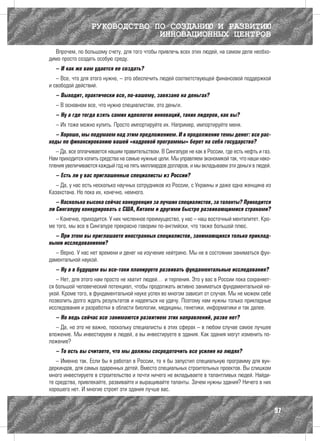 РУКОВОДСТВО ПО СОЗДАНИЮ И РАЗВИТИЮ
                               ИННОВАЦИОННЫХ ЦЕНТРОВ
  Впрочем, по большому счету, для того чтобы привлечь всех этих людей, на самом деле необхо-
димо просто создать особую среду.
   – И как же вам удается ее создать?
   – Все, что для этого нужно, – это обеспечить людей соответствующей финансовой поддержкой
и свободой действий.
   – Выходит, практически все, по-вашему, завязано на деньгах?
   – В основном все, что нужно специалистам, это деньги.
   – Ну а где тогда взять самих идеологов инноваций, таких лидеров, как вы?
   – Их тоже можно купить. Просто импортируйте их. Например, импортируйте меня.
   – Хорошо, мы подумаем над этим предложением. И в продолжение темы денег: все рас-
ходы по финансированию вашей «кадровой программы» берет на себя государство?
   – Да, все оплачивается нашим правительством. В Сингапуре не как в России, где есть нефть и газ.
Нам приходится копить средства на самые нужные цели. Мы управляем экономикой так, что наши нако-
пления увеличиваются каждый год на пять миллиардов долларов, и мы вкладываем эти деньги в людей.
   – Есть ли у вас приглашенные специалисты из России?
   – Да, у нас есть несколько научных сотрудников из России, с Украины и даже одна женщина из
Казахстана. Но пока их, конечно, немного.
   – Насколько высока сейчас конкуренция за лучших специалистов, за таланты? Приходится
ли Сингапуру конкурировать с США, Китаем и другими быстро развивающимися странами?
   – Конечно, приходится. У них численное преимущество, у нас – наш восточный менталитет. Кро-
ме того, мы все в Сингапуре прекрасно говорим по-английски, что также большой плюс.
  – При этом вы приглашаете иностранных специалистов, занимающихся только приклад-
ными исследованиями?
   – Верно. У нас нет времени и денег на изучение нейтрино. Мы не в состоянии заниматься фун-
даментальной наукой.
   – Ну а в будущем вы все-таки планируете развивать фундаментальные исследования?
   – Нет, для этого нам просто не хватит людей… и терпения. Это у вас в России пока сохраняет-
ся большой человеческий потенциал, чтобы продолжать активно заниматься фундаментальной на-
укой. Кроме того, в фундаментальной науке успех во многом зависит от случая. Мы не можем себе
позволить долго ждать результатов и надеяться на удачу. Поэтому нам нужны только прикладные
исследования и разработки в области биологии, медицины, генетики, информатики и так далее.
   – Но ведь сейчас все занимаются развитием этих направлений, разве нет?
   – Да, но это не важно, поскольку специалисты в этих сферах – в любом случае самое лучшее
вложение. Мы инвестируем в людей, а вы инвестируете в здания. Как здания могут изменить по-
ложение?
   – То есть вы считаете, что мы должны сосредоточить все усилия на людях?
   – Именно так. Если бы я работал в России, то я бы запустил специальную программу для вун-
деркиндов, для самых одаренных детей. Вместо специальных строительных проектов. Вы слишком
много инвестируете в строительство и почти ничего не вкладываете в талантливых людей. Найди-
те средства, привлекайте, развивайте и выращивайте таланты. Зачем нужны здания? Ничего в них
хорошего нет. И многие строят эти здания лучше вас.


                                                                                                     97
 