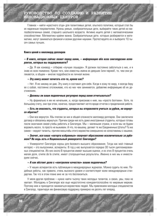 РУКОВОДСТВО ПО СОЗДАНИЮ И РАЗВИТИЮ
     ИННОВАЦИОННЫХ ЦЕНТРОВ
        Главное – найти «крестного отца» для талантливых детей, опытного политика, который стал бы
     их надежным покровителем. Нужны умные, сообразительные дети, выбирайте таких детей из ма-
     лообеспеченных семей, старшего школьного возраста. Активно ищите детей с математическими
     способностями. Математика крайне важна. Сообразительные дети, которые разбираются в мате-
     матике, могут заниматься физикой и всеми другими науками. Протестируйте их и выберите 10 ты-
     сяч самых лучших.


     Книга ценой в миллиард долларов

     – В книге, которая сейчас лежит перед вами, – информация обо всех сингапурских аспи-
     рантах, которых вы поддерживаете?
        – Да. Я как коневод – отбираю «лучших лошадок». Я должен постоянно заботиться о них, и я
     знаю их всех поименно. Кроме того, мне известны имена их девушек (или парней), то, чем они ув-
     лекаются, в общем – многие подробности их личной жизни.
       – Эту книгу может почитать кто-то, кроме вас?
        – Нет. Я ее никому не даю. Эту книгу я составил для себя. Когда я езжу по миру, я всегда беру
     ее с собой, постоянно отслеживаю, кто из них чем занимается, добавляю информацию об их до-
     стижениях.
       – Должны ли ваши подопечные регулярно перед вами отчитываться?
        – Ну формально я им не начальник, и, когда приезжаю к ним, мы «просто болтаем». Хотя, по
     большому счету, они при этом, конечно, предоставляют нечто вроде отчетов о проделанной работе.
        – Есть ли опасность, что студенты, которых вы отправляете учиться за рубеж, не вернут-
     ся обратно?
        – Они все вернутся. Мы платим за них в общей сложности миллиард долларов. Они заключили
     договор и обязались вернуться. Причем среди них есть даже иностранные студенты, которые готовы
     после окончания своей учебы работать в Сингапуре. Мы – маленькая страна, и если мы не будем
     воровать мозги, то просто не выживем. А что, по-вашему, делают те же Соединенные Штаты? То же
     самое – воруют таланты, причем масштабы этого воровства совершенно не сопоставимы с нашими.
       – Значит, вся ваша «когорта избранных» получает образование исключительно за рубе-
     жом? Но ведь есть и Национальный университет Сингапура?
        – Университет Сингапура хорош для базового высшего образования. Тогда как мой главный
     интерес – это выпускники, аспиранты. В год у нас выпускается порядка 30 тысяч дипломирован-
     ных специалистов. Из них около 8 процентов имеют высшие оценки, и из этих 8 процентов очень
     малая доля, crème de la crème, имеет стопроцентные результаты. Именно в них мы и инвести-
     руем сейчас.
       – А как обстоит дело с «контролем качества» ваших подопечных?
        – У наших аспирантов есть публикации в международных журналах. Можно судить по ним. По-
     добные работы, как правило, очень высокого уровня и соответствуют всем международным стан-
     дартам. Так что в этом плане мне не за что беспокоиться.
        У меня другая проблема – нужно найти тысячу таких молодых талантов, а своих, увы, пока не
     хватает. Молодежь в Сингапуре все еще недостаточно конкурентоспособна по мировым меркам.
     Поэтому мне и приходится заниматься воровством людей. Мы привлекаем молодых специалистов
     в Сингапур, гарантируя им финансовую поддержку примерно на десять лет вперед.



98
 