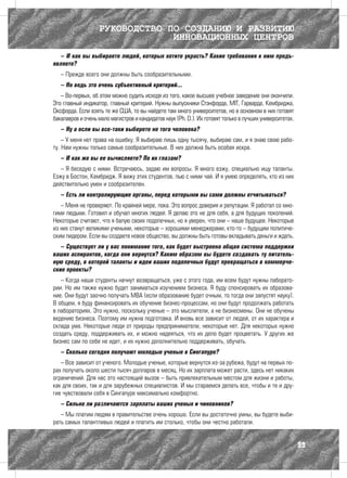 РУКОВОДСТВО ПО СОЗДАНИЮ И РАЗВИТИЮ
                                ИННОВАЦИОННЫХ ЦЕНТРОВ
  – И как вы выбираете людей, которых хотите украсть? Какие требования к ним предъ-
являете?
   – Прежде всего они должны быть сообразительными.
   – Но ведь это очень субъективный критерий...
   – Во-первых, об этом можно судить исходя из того, какое высшее учебное заведение они окончили.
Это главный индикатор, главный критерий. Нужны выпускники Стэнфорда, MIT, Гарварда, Кембриджа,
Оксфорда. Если взять те же США, то вы найдете там много университетов, но в основном в них готовят
бакалавров и очень мало магистров и кандидатов наук (Ph. D.). Их готовят только в лучших университетах.
   – Ну а если вы все-таки выберете не того человека?
    – У меня нет права на ошибку. Я выбираю лишь одну тысячу, выбираю сам, и я знаю свою рабо-
ту. Нам нужны только самые сообразительные. В них должна быть особая искра.
   – И как же вы ее вычисляете? По их глазам?
   – Я беседую с ними. Встречаюсь, задаю им вопросы. Я много езжу, специально ищу таланты.
Езжу в Бостон, Кембридж. Я вижу этих студентов, пью с ними чай. И я умею определять, кто из них
действительно умен и сообразителен.
   – Есть ли контролирующие органы, перед которыми вы сами должны отчитываться?
   – Меня не проверяют. По крайней мере, пока. Это вопрос доверия и репутации. Я работал со мно-
гими людьми. Готовил и обучал многих людей. Я делаю это не для себя, а для будущих поколений.
Некоторые считают, что я балую своих подопечных, но я уверен, что они – наше будущее. Некоторые
из них станут великими учеными, некоторые – хорошими менеджерами, кто-то – будущим политиче-
ским лидером. Если вы создаете новое общество, вы должны быть готовы вкладывать деньги и ждать.
   – Существует ли у вас понимание того, как будет выстроена общая система поддержки
ваших аспирантов, когда они вернутся? Каким образом вы будете создавать ту питатель-
ную среду, в которой таланты и идеи ваших подопечных будут превращаться в коммерче-
ские проекты?
   – Когда наши студенты начнут возвращаться, уже с этого года, им всем будут нужны лаборато-
рии. Но им также нужно будет заниматься изучением бизнеса. Я буду спонсировать их образова-
ние. Они будут заочно получать MBA (если образование будет очным, то тогда они запустят науку).
В общем, я буду финансировать их обучение бизнес-процессам, но они будут продолжать работать
в лабораториях. Это нужно, поскольку ученые – это мыслители, а не бизнесмены. Они не обучены
ведению бизнеса. Поэтому им нужна подготовка. И вновь все зависит от людей, от их характера и
склада ума. Некоторые люди от природы предприниматели, некоторые нет. Для некоторых нужно
создать среду, поддерживать их, и можно надеяться, что их дело будет процветать. У других же
бизнес сам по себе не идет, и их нужно дополнительно поддерживать, обучать.
   – Сколько сегодня получают молодые ученые в Сингапуре?
   – Все зависит от ученого. Молодые ученые, которые вернутся из-за рубежа, будут на первых по-
рах получать около шести тысяч долларов в месяц. Но их зарплата может расти, здесь нет никаких
ограничений. Для нас это настоящий вызов – быть привлекательным местом для жизни и работы,
как для своих, так и для зарубежных специалистов. И мы стараемся делать все, чтобы и те и дру-
гие чувствовали себя в Сингапуре максимально комфортно.
   – Сильно ли различаются зарплаты ваших ученых и чиновников?
   – Мы платим людям в правительстве очень хорошо. Если вы достаточно умны, вы будете выби-
рать самых талантливых людей и платить им столько, чтобы они честно работали.


                                                                                                          99
 