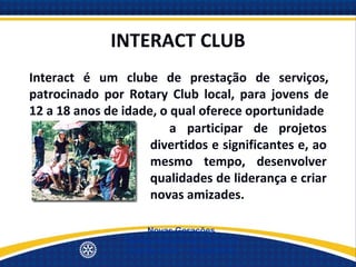 INTERACT CLUB
Interact é um clube de prestação de serviços,
patrocinado por Rotary Club local, para jovens de
12 a 18 anos de idade, o qual oferece oportunidade
                     para participar de projetos
                     divertidos e significantes e, ao
                     mesmo tempo, desenvolver
                     qualidades de liderança e criar
                     novas amizades.

                     Novas Gerações
                Quinta Avenida de Serviços
                Distrito 4500 - 19/set/2012
 