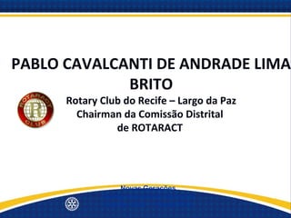 PABLO CAVALCANTI DE ANDRADE LIMA
             BRITO
      Rotary Club do Recife – Largo da Paz
        Chairman da Comissão Distrital
                de ROTARACT




                  Novas Gerações
             Quinta Avenida de Serviços
             Distrito 4500 - 19/set/2012
 