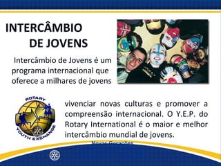 INTERCÂMBIO
    DE JOVENS
IIntercâmbio de Jovens é um
programa internacional que
oferece a milhares de jovens
a oportunidade de conhecer pessoas de outros países,
               vivenciar novas culturas e promover a
               compreensão internacional. O Y.E.P. do
               Rotary International é o maior e melhor
               intercâmbio mundial de jovens.
                       Novas Gerações
                  Quinta Avenida de Serviços
                  Distrito 4500 - 19/set/2012
 