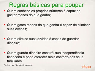 Regras básicas para poupar
 Quem conhece os próprios números é capaz de
  gastar menos do que ganha;

 Quem gasta menos do que ganha é capaz de eliminar
  suas dívidas;

 Quem elimina suas dívidas é capaz de guardar
  dinheiro;

 Quem guarda dinheiro constrói sua independência
  financeira e pode oferecer mais conforto aos seus
  familiares.
 