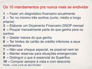 Os 10 mandamentos pra nunca mais se endividar
1 – Fazer um diagnóstico financeiro anualmente
2 – Ter no mínimo três sonhos (curto, médio e longo
prazos)
3 – Elaborar um Orçamento Financeiro DSOP mensal
4 – Poupar mensalmente parte do que ganha para os
sonhos
5 – Gastar menos do que ganha
6 – Ter limites de cartão de crédito inferiores a seus
rendimentos
7 – Não usar cheque especial, se possível nem ter
8 – Manter reservas para situações emergenciais
9 – Distinguir o que é essencial do Supérfluo
10 – Comprar sempre à vista e com desconto
Fonte - Livro Livre-se das Dívidas
 