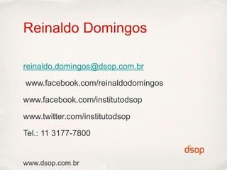 Reinaldo Domingos

reinaldo.domingos@dsop.com.br

www.facebook.com/reinaldodomingos

www.facebook.com/institutodsop

www.twitter.com/institutodsop

Tel.: 11 3177-7800


www.dsop.com.br
 