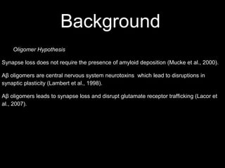 Background
    Oligomer Hypothesis

Synapse loss does not require the presence of amyloid deposition (Mucke et al., 2000).

Aβ oligomers are central nervous system neurotoxins which lead to disruptions in
synaptic plasticity (Lambert et al., 1998).

Aβ oligomers leads to synapse loss and disrupt glutamate receptor trafficking (Lacor et
al., 2007).
 