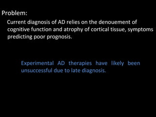 Problem:
 Current diagnosis of AD relies on the denouement of
 cognitive function and atrophy of cortical tissue, symptoms
 predicting poor prognosis.



      Experimental AD therapies have likely been
      unsuccessful due to late diagnosis.
 
