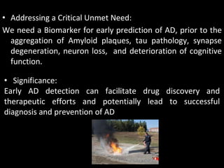 • Addressing a Critical Unmet Need:
We need a Biomarker for early prediction of AD, prior to the
  aggregation of Amyloid plaques, tau pathology, synapse
  degeneration, neuron loss, and deterioration of cognitive
  function.

• Significance:
Early AD detection can facilitate drug discovery and
therapeutic efforts and potentially lead to successful
diagnosis and prevention of AD
 