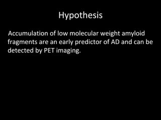 Hypothesis
Accumulation of low molecular weight amyloid
fragments are an early predictor of AD and can be
detected by PET imaging.
 