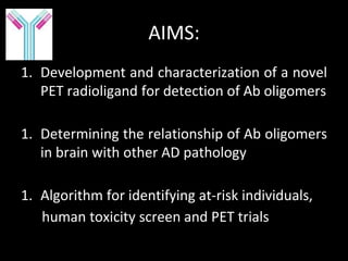 AIMS:
1. Development and characterization of a novel
   PET radioligand for detection of Ab oligomers

1. Determining the relationship of Ab oligomers
   in brain with other AD pathology

1. Algorithm for identifying at-risk individuals,
   human toxicity screen and PET trials
 