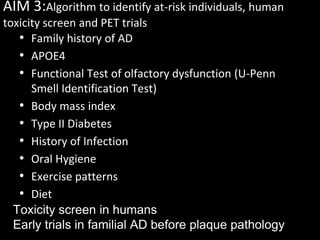 AIM 3:Algorithm to identify at-risk individuals, human
toxicity screen and PET trials
   • Family history of AD
   • APOE4
   • Functional Test of olfactory dysfunction (U-Penn
      Smell Identification Test)
   • Body mass index
   • Type II Diabetes
   • History of Infection
   • Oral Hygiene
   • Exercise patterns
   • Diet
  Toxicity screen in humans
  Early trials in familial AD before plaque pathology
 