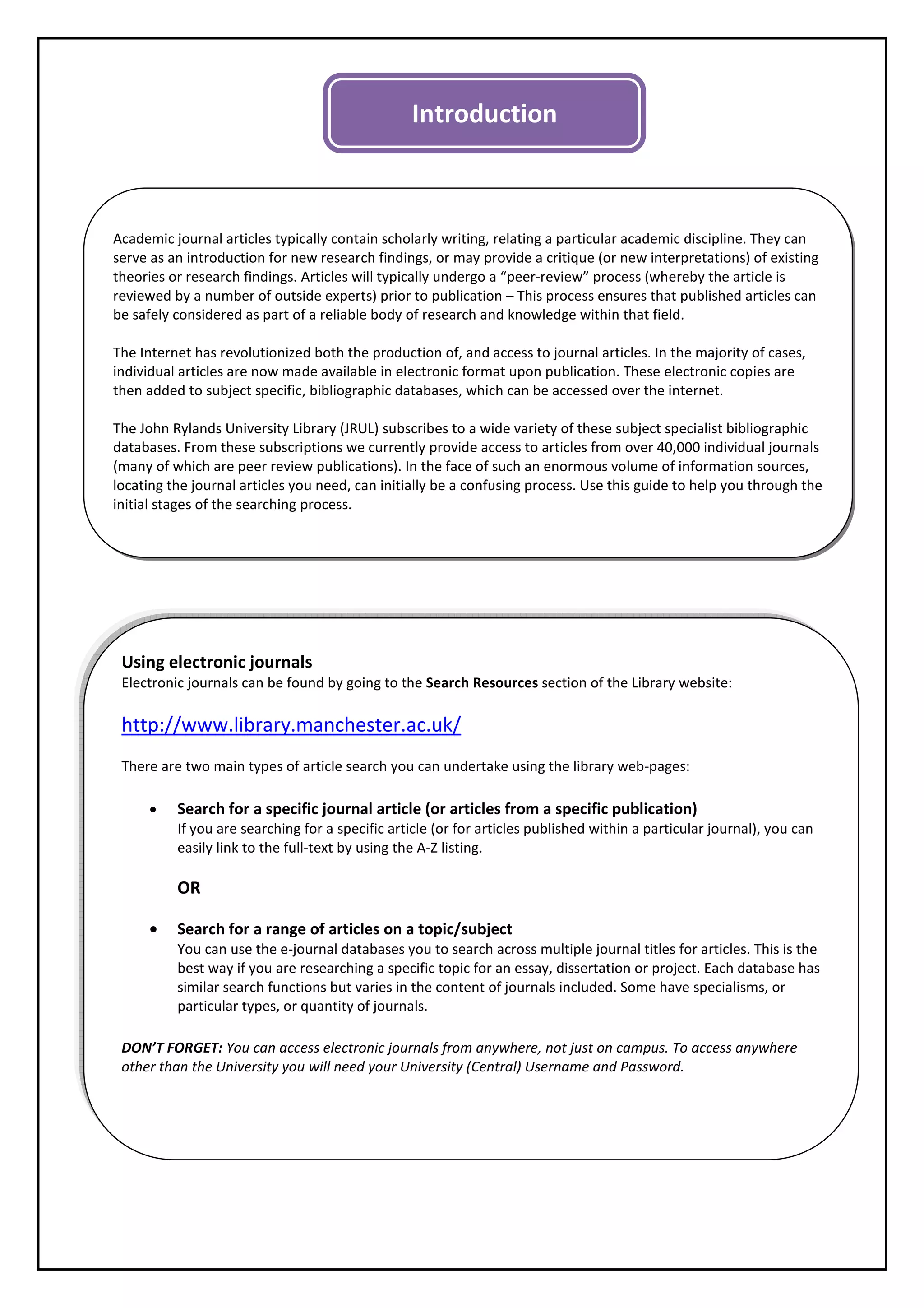 Introduction



Academic journal articles typically contain scholarly writing, relating a particular academic discipline. They can
serve as an introduction for new research findings, or may provide a critique (or new interpretations) of existing
theories or research findings. Articles will typically undergo a “peer-review” process (whereby the article is
reviewed by a number of outside experts) prior to publication – This process ensures that published articles can
be safely considered as part of a reliable body of research and knowledge within that field.

The Internet has revolutionized both the production of, and access to journal articles. In the majority of cases,
individual articles are now made available in electronic format upon publication. These electronic copies are
then added to subject specific, bibliographic databases, which can be accessed over the internet.

The John Rylands University Library (JRUL) subscribes to a wide variety of these subject specialist bibliographic
databases. From these subscriptions we currently provide access to articles from over 40,000 individual journals
(many of which are peer review publications). In the face of such an enormous volume of information sources,
locating the journal articles you need, can initially be a confusing process. Use this guide to help you through the
initial stages of the searching process.




 Using electronic journals
 Electronic journals can be found by going to the Search Resources section of the Library website:

 http://www.library.manchester.ac.uk/
 There are two main types of article search you can undertake using the library web-pages:

     •    Search for a specific journal article (or articles from a specific publication)
          If you are searching for a specific article (or for articles published within a particular journal), you can
          easily link to the full-text by using the A-Z listing.

          OR

     •    Search for a range of articles on a topic/subject
          You can use the e-journal databases you to search across multiple journal titles for articles. This is the
          best way if you are researching a specific topic for an essay, dissertation or project. Each database has
          similar search functions but varies in the content of journals included. Some have specialisms, or
          particular types, or quantity of journals.

 DON’T FORGET: You can access electronic journals from anywhere, not just on campus. To access anywhere
 other than the University you will need your University (Central) Username and Password.
 