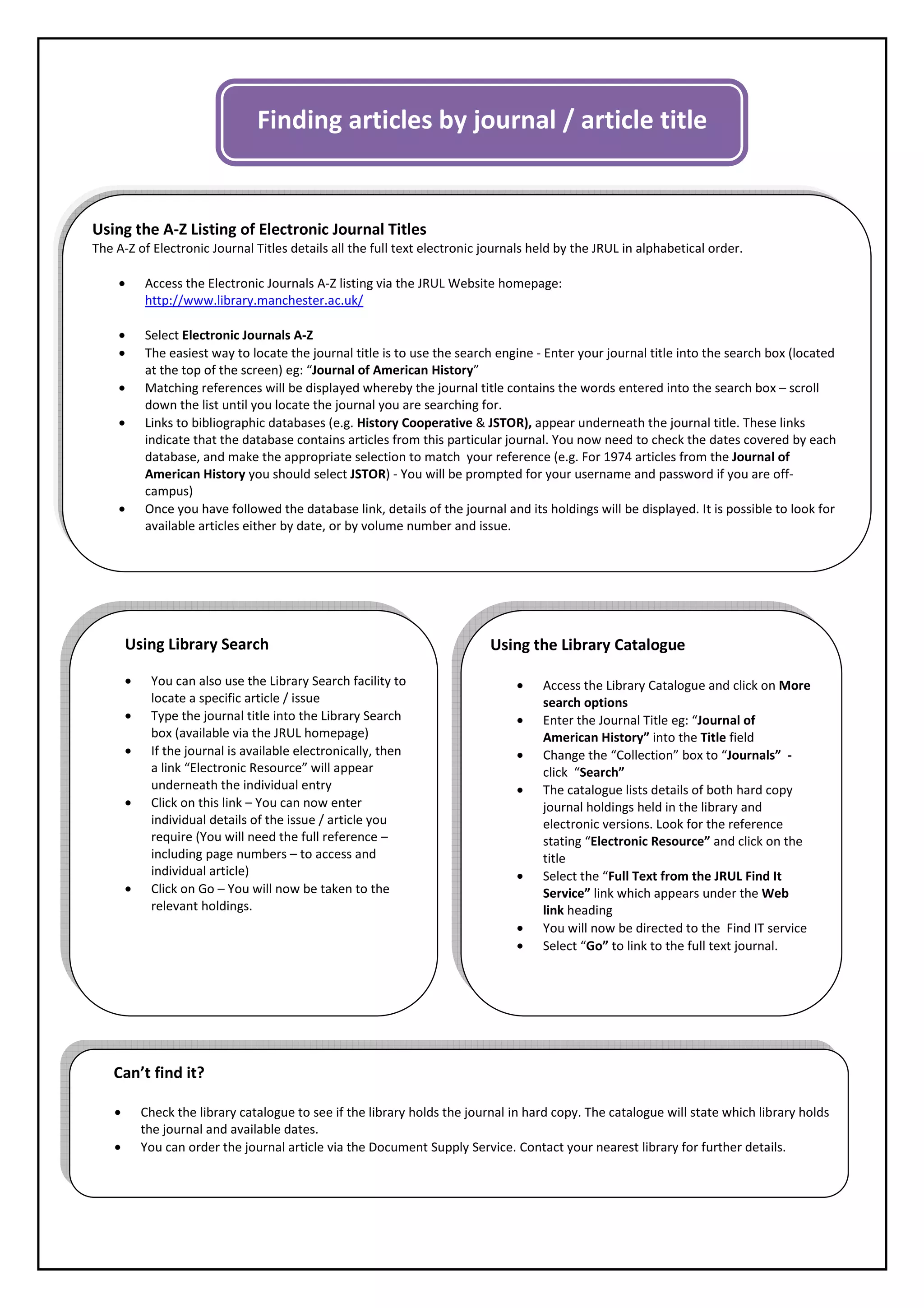 Finding articles by journal / article title


Using the A-Z Listing of Electronic Journal Titles
The A-Z of Electronic Journal Titles details all the full text electronic journals held by the JRUL in alphabetical order.

    •       Access the Electronic Journals A-Z listing via the JRUL Website homepage:
            http://www.library.manchester.ac.uk/

    •       Select Electronic Journals A-Z
    •       The easiest way to locate the journal title is to use the search engine - Enter your journal title into the search box (located
            at the top of the screen) eg: “Journal of American History”
    •       Matching references will be displayed whereby the journal title contains the words entered into the search box – scroll
            down the list until you locate the journal you are searching for.
    •       Links to bibliographic databases (e.g. History Cooperative & JSTOR), appear underneath the journal title. These links
            indicate that the database contains articles from this particular journal. You now need to check the dates covered by each
            database, and make the appropriate selection to match your reference (e.g. For 1974 articles from the Journal of
            American History you should select JSTOR) - You will be prompted for your username and password if you are off-
            campus)
    •       Once you have followed the database link, details of the journal and its holdings will be displayed. It is possible to look for
            available articles either by date, or by volume number and issue.




        Using Library Search                                               Using the Library Catalogue

        •    You can also use the Library Search facility to                    •    Access the Library Catalogue and click on More
             locate a specific article / issue                                       search options
        •    Type the journal title into the Library Search                     •    Enter the Journal Title eg: “Journal of
             box (available via the JRUL homepage)                                   American History” into the Title field
        •    If the journal is available electronically, then                   •    Change the “Collection” box to “Journals” -
             a link “Electronic Resource” will appear                                click “Search”
             underneath the individual entry                                    •    The catalogue lists details of both hard copy
        •    Click on this link – You can now enter                                  journal holdings held in the library and
             individual details of the issue / article you                           electronic versions. Look for the reference
             require (You will need the full reference –                             stating “Electronic Resource” and click on the
             including page numbers – to access and                                  title
             individual article)                                                •    Select the “Full Text from the JRUL Find It
        •    Click on Go – You will now be taken to the                              Service” link which appears under the Web
             relevant holdings.                                                      link heading
                                                                                •    You will now be directed to the Find IT service
                                                                                •    Select “Go” to link to the full text journal.




    Can’t find it?

    •       Check the library catalogue to see if the library holds the journal in hard copy. The catalogue will state which library holds
            the journal and available dates.
    •       You can order the journal article via the Document Supply Service. Contact your nearest library for further details.
 