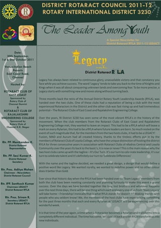 DISTRICT ROTARACT COUNCIL 2011-12
                                ROTARY INTERNATIONAL DISTRICT 3230


                               The Leader Among outh
                                                                                        A Special Newsletter for
                                                                                        District Rotaract RYLA 2011-12 LEGACY

          Date:
    30th September,
1st & 2nd October 2011
   Volume I | Issue 2
  Venue:Indian Beach
   Date:14th Aug 2011
         Resorts
    East Coast Road,                                                 District Rotaract
        Chennai
                              Legacy has always been related to continuous glory, unassailable victory and that constancy you
        Hosted by:            face while you achieve success. The word 'Legacy' tends to take you back to the time of Knights and
                              Kings when it was all about conquering unknown lands and overcoming fear. To be more precise, a
  ROTARACT CLUB OF            Legacy starts with something new and moves along without turning back.
     EAST COAST
       Sponsored by           Three months back the reins of the Annual District Rotary Youth Leadership Awards (RYLA), was
       Rotary Club of
      Chennai Gemini          handed over the two clubs. One of these clubs had a reputation of being a club with the most
         &                    experienced Rotaractors in the District and the other club was fast rising up and had tremendous
 ROTARACT CLUB OF             potential – The Rotaract Clubs of East Coast and Rajalakshmi Engineering College.
   RAJALAKSHMI
ENGINEERING COLLEGE           Over the years, RI District 3230 has seen some of the most vibrant RYLA's in the history of the
      Sponosred by            movement. When the club members from the Rotaract Clubs of East Coast and Rajalakshmi
      Rotary Club of
    Chennai K.K. Nagar
                              Engineering College met, they wanted to leave an impact. This had to be a RYLA which will leave a
                              mark on every Rylarian, this had to be a RYLA where future leaders are born. So much rested on the
                              event of such magnitude that, for the members from the two hosts clubs, it had to be a LEGACY!
                              Fusion, MAD and Aurum had all created history, thanks to the tireless efforts put in by the
 Rtr. PP. Manikandan K.       members of Rotaract Club of Loyola College, who have the unique distinction of hosting the district
      District Rotaract       RYLA for three consecutive years in association with Rotaract Clubs of Madras Central and Loyola
      Representative          Community over the years Its back to the basic's, it is now or never! This is the main reason why the
                              two host clubs came up with the tagline – It's Our Turn. It's our turn to celebrate leadership, it's our
 Rtr. PP. Sasi Kumar R.       turn to celebrate talent and it's definitely our turn to 'Celebrate Differences'
      District Rotaract
         Secretary
                              With the name and the tagline decided, we needed a great design, a design that would define a
                              positive word like Legacy. We wanted royalty, we wanted to redefine power and no other colour
Rtr. Pres. Aditya Mohan       does it better than Gold.
  Chairman - Newsletters
  District Rotaract Council
                              Ever since that historic day when the RYLA had been handed over to 'Team Legacy' members from
Rtr. IPP. Santhosh Kumar      both the club have been meeting constantly and planning furiously to make this event a grand
    Chairman LEGACY           success. Over the days we have bonded together like long lost brothers and whatever happens
   District Rotaract RYLA     over the next three days, there will be one thing which each and every one of us from 'Team Legacy'
                              will take home – Friendship! Ironically that is what RYLA stands for doesn't it? Making friends with
   Rtr. Pres. Sriram R.       people who you seldom know! We, the members of the host clubs have experiencing something
    Secretary LEGACY          for the past three months that each and every Rylarian at 'LEGACY' will be experiencing over this
   District Rotaract RYLA
                              wonderful week.

                              It is that time of the year again, a time when a Rotaractor becomes a Rylarian and transforms into a
                              completely different individual. The time has come, let's just sit back and let RYLA transform us into
                              new individuals.
 